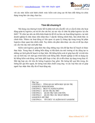 Ebook.VCU – www.ebookvcu.com Giáo trình chuyên ngành
Khoa A Ebook.VCU 157
với các mức kiểm soát hành chính: mức kiểm soát càng cao thì bản chất thông tin chứa
đựng trong báo cáo càng chọn lọc.
-------------------------------------------------------------------
Tóm tắt chương 6
Nội dung của chương 6 trước hết là phân tích yêu cầu đối với cơ cấu tổ chức cho hoạt
động quản trị logistics, nó trả lời cho câu hỏi, tại sao việc tổ chức bộ phận logistics lại cần
thiết? Tổ chức tạo nên các điều kiện thuận lợi để tối ưu hóa các hoạt động logistics. tại một
doanh nghiệp tổ chức được nhìn nhận theo 3 cấp độ: Không chính thức, bán chính thức và
chính thức. Nhóm các hoạt động có liên quan và quản lý chúng tập trung trong bộ phận
logistics được quan tâm nhiều nhất. Tuy nhiên cần phải nắm được các căn cứ để lựa chọn
các cấu trúc này một cách phù hợp.
Kiểm soát logistics giúp đảm bảo rằng những mục tiêu đã lập theo kế hoạch sẽ được
thực hiện. Trong thực tế những biến động và bất định của môi trường sẽ tác động tạo ra
những sai lệch giữa kế họach và thực hiện. Hệ thống kiểm soát sẽ giúp hạn chế và triệt tiêu
các sai lêch này với một quy trình kiểm soát thống nhất. Doanh nghiệp có thể sử dụng các
hệ thống kiểm soát đóng, mở hoặc phối hợp cả hai, tất cả đều được áp dụng trong thực tế.
Một tập hợp các chỉ tiêu đo lường Logistics bao gồm: Đo lường kết quả bên trong, đo
lường kết quả bên ngoài, đo lường toàn diện chuỗi cung ứng. và các loại báo cáo sẽ giúp
người học nhận thức đầy đủ về hoạt động này.
Mục Lục:
CHƯƠNG 1. TỔNG QUAN MÔN HỌC QUẢN TRỊ
LOGISTICS KINH DOANH
CHƯƠNG 2. DỊCH VỤ KHÁCH HÀNG
CHƯƠNG 3. QUẢN TRỊ DỰ TRỮ
CHƯƠNG 4. QUẢN TRỊ VẬN CHUYỂN
CHƯƠNG 5 QUẢN TRỊ CÁC HOẠT ĐỘNG
LOGISTICS HỖ TRỢ
CHƯƠNG 6 . TÔ CHỨC VÀ KIỂM SOÁT LOGISTIC
 