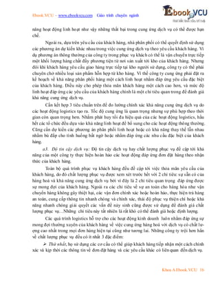 Ebook.VCU – www.ebookvcu.com Giáo trình chuyên ngành
Khoa A Ebook.VCU 16
năng hoạt động linh hoạt như vậy những thất bại trong cung ứng dịch vụ có thể được hạn
chế.
Ngoài ra, dựa trên yêu cầu của khách hàng, nhà phân phối có thể quyết định sử dụng
các phương án dự kiến khác nhau trong việc cung ứng dịch vụ theo yêu cầu khách hàng. Ví
dụ phương án thông thường của công ty trong phục vụ khách có thể là vận chuyển trực tiếp
một khối lượng hàng chất đầy phương tiện từ nơi sản xuất tới kho của khách hàng. Nhưng
đôi khi khách hàng yêu cầu giao hàng trực tiếp tại kho người sử dụng, công ty có thể phải
chuyên chở nhiều loại sản phẩm hỗn hợp từ kho hàng. Vì thế công ty cung ứng phải đặt ra
kế hoạch về khả năng phân phối hàng một cách linh hoạt nhằm đáp ứng yêu cầu đặc biệt
của khách hàng. Điều này cho phép thỏa mãn khách hàng một cách cao hơn, và mức độ
linh hoạt đáp ứng các yêu cầu của khách hàng chính là một chỉ tiêu quan trong để đánh giá
khả năng cung ứng dịch vụ.
Cần kết hợp 3 tiêu chuẩn trên để đo lường chính xác khả năng cung ứng dịch vụ do
các hoạt động logistics tạo ra. Tốc độ cung ứng là quan trọng nhưng sự phù hợp theo thời
gian còn quan trọng hơn. Nhằm phát huy tối đa hiệu quả của các hoạt động logistics, hầu
hết các tổ chức đều dựa vào khả năng linh hoạt để bổ sung cho các hoạt động thông thường.
Cũng cần dự kiến các phương án phân phối linh hoạt hoặc có khả năng thay thế lẫn nhau
nhằm bù đắp cho tình huống bất ngờ hoặc nhằm đáp ứng các nhu cầu đặc biệt của khách
hàng.
a3. Độ tin cậy dịch vụ: Độ tin cậy dịch vụ hay chất lượng phục vụ đề cập tới khả
năng của một công ty thực hiện hoàn hảo các hoạt động đáp ứng đơn đặt hàng theo nhận
thức của khách hàng.
Toàn bộ quá trình phục vụ khách hàng đều đề cập tới việc thỏa mãn yêu cầu của
khách hàng, do đó chất lượng phục vụ được xem xét trước hết với 2 chỉ tiêu: sự sẵn có của
hàng hoá và khả năng cung ứng dịch vụ bởi vì đây là 2 chỉ tiêu quan trọng đáp ứng được
sự mong đợi của khách hàng. Ngoài ra các chỉ tiêu về sự an toàn cho hàng hóa như vận
chuyển hàng không gây thiệt hại, các vận đơn chính xác hoặc hoàn hảo, thực hiện trả hàng
an toàn, cung cấp thông tin nhanh chóng và chính xác, thái độ phục vụ thiện chí hoặc khả
năng nhanh chóng giải quyết các vấn đề nảy sinh cũng được sử dụng để đánh giá chất
lượng phục vụ…Những chỉ tiêu này tất nhiên là rất khó có thể đánh giá hoặc định lượng.
Các quá trình logistics hỗ trợ cho các hoạt động kinh doanh luôn nhằm đáp ứng sự
mong đợi thường xuyên của khách hàng về việc cung ứng hàng hoá với dịch vụ có chất lư-
ợng cao nhất trong mọi đơn hàng hiện tại cũng như tương lai. Những công ty trội hơn hẳn
về chất lượng phục vụ đều có ít nhất 3 đặc điểm:
 Thứ nhất, họ sử dụng các cơ cấu có thể giúp khách hàng tiếp nhận một cách chính
xác và kịp thời các thông tin về đơn đặt hàng và các yêu cầu khác có liên quan đến dịch vụ.
 