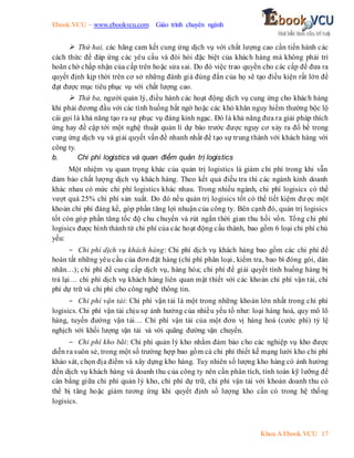 Ebook.VCU – www.ebookvcu.com Giáo trình chuyên ngành
Khoa A Ebook.VCU 17
 Thứ hai, các hãng cam kết cung ứng dịch vụ với chất lượng cao cần tiến hành các
cách thức để đáp ứng các yêu cầu và đòi hỏi đặc biệt của khách hàng mà không phải trì
hoãn chờ chấp nhận của cấp trên hoặc sửa sai. Do đó việc trao quyền cho các cấp để đưa ra
quyết định kịp thời trên cơ sở những đánh giá đúng đắn của họ sẽ tạo điều kiện rất lớn để
đạt được mục tiêu phục vụ với chất lượng cao.
 Thứ ba, người quản lý, điều hành các hoạt động dịch vụ cung ứng cho khách hàng
khi phải đương đầu với các tình huống bất ngờ hoặc các khó khăn nguy hiểm thường bộc lộ
cái gọi là khả năng tạo ra sự phục vụ đáng kinh ngạc. Đó là khả năng đưa ra giải pháp thích
ứng hay đề cập tới một nghệ thuật quản lí dự báo trước được nguy cơ xảy ra đổ bể trong
cung ứng dịch vụ và giải quyết vấn đề nhanh nhất để tạo sự trung thành với khách hàng với
công ty.
b. Chi phí logistics và quan điểm quản trị logistics
Một nhiệm vụ quan trọng khác của quản trị logistics là giảm chi phí trong khi vẫn
đảm bảo chất lượng dịch vụ khách hàng. Theo kết quả điều tra thì các ngành kinh doanh
khác nhau có mức chi phí logistics khác nhau. Trong nhiều ngành, chi phí logisics có thể
vượt quá 25% chi phí sản xuất. Do đó nếu quản trị logisics tốt có thể tiết kiệm được một
khoản chi phí đáng kể, góp phần tăng lợi nhuận của công ty. Bên cạnh đó, quản trị logisics
tốt còn góp phần tăng tốc độ chu chuyển và rút ngắn thời gian thu hồi vốn. Tổng chi phí
logisics được hình thành từ chi phí của các hoạt động cấu thành, bao gồm 6 loại chi phí chủ
yếu:
- Chi phí dịch vụ khách hàng: Chi phí dịch vụ khách hàng bao gồm các chi phí để
hoàn tất những yêu cầu của đơn đặt hàng (chi phí phân loại, kiểm tra, bao bì đóng gói, dán
nhãn…); chi phí để cung cấp dịch vụ, hàng hóa; chi phí để giải quyết tình huống hàng bị
trả lại… chi phí dịch vụ khách hàng liên quan mật thiết với các khoản chi phí vận tải, chi
phí dự trữ và chi phí cho công nghệ thông tin.
- Chi phí vận tải: Chi phí vận tải là một trong những khoản lớn nhất trong chi phí
logisics. Chi phí vận tải chịu sự ảnh hưởng của nhiều yếu tố như: loại hàng hoá, quy mô lô
hàng, tuyến đường vận tải… Chi phí vận tải của một đơn vị hàng hoá (cước phí) tỷ lệ
nghịch với khối lượng vận tải và với quãng đường vận chuyển.
- Chi phí kho bãi: Chi phí quản lý kho nhằm đảm bảo cho các nghiệp vụ kho được
diễn ra suôn sẻ, trong một số trường hợp bao gồm cả chi phí thiết kế mạng lưới kho chi phí
khảo sát, chọn địa điểm và xây dựng kho hàng. Tuy nhiên số lượng kho hàng có ảnh hưởng
đến dịch vụ khách hàng và doanh thu của công ty nên cần phân tích, tính toán kỹ lưỡng để
cân bằng giữa chi phí quản lý kho, chi phí dự trữ, chi phí vận tải với khoản doanh thu có
thể bị tăng hoặc giảm tương ứng khi quyết định số lượng kho cần có trong hệ thống
logisics.
 