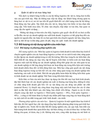 Ebook.VCU – www.ebookvcu.com Giáo trình chuyên ngành
Khoa A Ebook.VCU 22
g. Quản trị vật tư và mua hàng hoá:
Nếu dịch vụ khách hàng là đầu ra của hệ thống logistics thì vật tư, hàng hoá là đầu
vào của quá trình này. Mặc dù không trực tiếp tác động vào khách hàng nhưng quản trị
hàng hoá và vật tư có vai trò tạo tiền đề quyết định đối vơí chất lượng toàn bộ hệ thống.
Hoạt động này bao gồm: Xác định nhu cầu vật tư, hàng hoá; tìm kiếm và lựa chọn nhà
cung cấp; Tiến hành mua sắm; Tổ chức vận chuyển, tiếp nhận và lưu kho, bảo quản và
cung cấp cho người sử dụng…
Những nội dung cơ bản trên cho thấy, logistics giải quyết vấn đề tối ưu hoá cả đầu
ra lẫn đầu vào tại các doanh nghiệp sản xuất kinh doanh. Logistics có thể giúp thay đổi các
nguồn tài nguyên đầu vào hoặc tối ưu hoá quá trình chu chuyển nguyên vật liệu, hàng hoá,
dịch vụ nhờ đó tạo ra khả năng giảm chi phí, tăng sức cạnh tranh cho doanh nghiệp
1.3 Đối tượng và nội dung nghiên cứu môn học
1.3.1 Đói tượng và phương pháp nghiên cứu
Đối tượng nghiên cứu: Môn học quản trị logistics kinh doanh là môn khoa học kinh tế
chuyên ngành nghiên cứu các hoạt động logistics cơ bản với tư cách là một chức năng quản
trị độc lập tại các doanh nghiệp trong cơ chế thị trường. Môn học trang bị các kiến thức cần
thiết nhất để xây dựng các mục tiêu, lập kế hoạch, triển khai và kiểm soát các hoạt động
logistics một cách hệ thống tại các doanh nghiệp, đồng thời giúp cho các nhà quản trị tại
các doanh nghiệp có thể ứng dụng linh hoạt các hoạt động này trong điều kiện môi trường
kinh doanh nhiều thay đổi và biến động hiện nay. Môn học cũng giải quyết các nội dung
hoạt động logistics trong sự liên kết với các chức năng quan trọng của doanh nghiệp như
marketing, sản xuất và tài chính. Nhờ đó mà góp phần hoàn thiện hệ thống kiến thức quản
trị kinh doanh tại các doanh nghiệp Việt Nam trong điều kiện hiện nay.
Kiến thức cơ bản của môn học được áp dụng cho hầu hết mọi loại hình kinh doanh,
đặc biệt thích hợp với các doanh nghiệp sản xuất và thương mại hàng hóa, những tổ chức
có chức năng kinh doanh gắn liền với sự vận động của các dòng sản phẩm vật chất
(material flows). Lý thuyết này cũng được ứng dụng một cách linh hoạt cho các tổ chức
dịch vụ đặc biệt như khách sạn, nhà hàng, bưu chính viễn thông…Ngoài ra các tổ chức
chuyên cung cấp dịch vụ logistics ( Third party logistics – 3PLs, Four party logistics –
4PLs…) cũng có thể tham khảo lý thuyết này nhằm phối hợp cung ứng các hoạt động dịch
vụ một cách tối ưu nhất trong quá trình kinh doanh của mình.
Phương pháp nghiên cứu môn học: Quản trị Logistics là một ngành khoa học kinh tế
hiện đại, đòi hỏi người học cần vận dụng tổng hợp nhiều phương pháp trong quá trình học
tập và nghiên cứu. Trước hết là nắm bắt đối tượng nghiên cứu, các quy luật, bản chất của
hiện tượng kinh doanh theo quan điểm duy vật biện chứng, có căn cứ khoa học và thực tiễn,
không chủ quan, võ đoán, duy ý chí. Không máy móc, cứng nhắc áp dụng các mô hình và
 