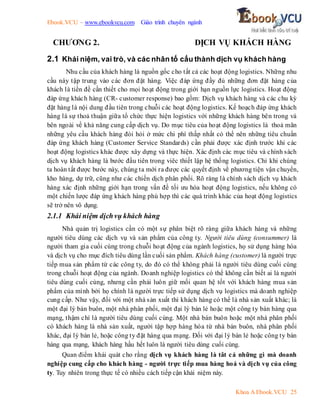 Ebook.VCU – www.ebookvcu.com Giáo trình chuyên ngành
Khoa A Ebook.VCU 25
CHƯƠNG 2. DỊCH VỤ KHÁCH HÀNG
2.1 Khái niệm, vai trò, và các nhân tố cấu thành dịch vụ khách hàng
Nhu cầu của khách hàng là nguồn gốc cho tất cả các hoạt động logistics. Những nhu
cầu này tập trung vào các đơn đặt hàng. Việc đáp ứng đầy đủ những đơn đặt hàng của
khách là tiền đề cần thiết cho mọi hoạt động trong giới hạn nguồn lực logistics. Hoạt động
đáp ứng khách hàng (CR- customer response) bao gồm: Dịch vụ khách hàng và các chu kỳ
đặt hàng là nội dung đầu tiên trong chuỗi các hoạt động logistics. Kế hoạch đáp ứng khách
hàng là sự thoả thuận giữa tổ chức thực hiện logistics với những khách hàng bên trong và
bên ngoài về khả năng cung cấp dịch vụ. Do mục tiêu của hoạt động logistics là thoả mãn
những yêu cầu khách hàng đòi hỏi ở mức chi phí thấp nhất có thể nên những tiêu chuẩn
đáp ứng khách hàng (Customer Service Standards) cần phải được xác định trước khi các
hoạt động logistics khác được xây dựng và thực hiện. Xác định các mục tiêu và chính sách
dịch vụ khách hàng là bước đầu tiên trong viêc thiết lập hệ thống logistics. Chỉ khi chúng
ta hoàn tất được bước này, chúng ta mới ra được các quyết định về phương tiện vận chuyển,
kho hàng, dự trữ, cũng như các chiến dịch phân phối. Rõ ràng là chính sách dịch vụ khách
hàng xác định những giới hạn trong vấn đề tối ưu hóa hoạt động logistics, nếu không có
một chiến lược đáp ứng khách hàng phù hợp thì các quá trình khác của hoạt động logistics
sẽ trở nên vô dụng.
2.1.1 Khái niệm dịchvụ khách hàng
Nhà quản trị logistics cần có một sự phân biệt rõ ràng giữa khách hàng và những
người tiêu dùng các dịch vụ và sản phẩm của công ty. Người tiêu dùng (consummer) là
người tham gia cuối cùng trong chuỗi hoạt động của ngành logistics, họ sử dụng hàng hóa
và dịch vụ cho mục đích tiêu dùng lần cuối sản phẩm. Khách hàng (customer) là người trực
tiếp mua sản phẩm từ các công ty, do đó có thể không phải là người tiêu dùng cuối cùng
trong chuỗi hoạt động của ngành. Doanh nghiệp logistics có thể không cần biết ai là người
tiêu dùng cuối cùng, nhưng cần phải luôn giữ mối quan hệ tốt với khách hàng mua sản
phẩm của mình bởi họ chính là người trực tiếp sử dụng dịch vụ logistics mà doanh nghiệp
cung cấp. Như vậy, đối với một nhà sản xuất thì khách hàng có thể là nhà sản xuất khác; là
một đại lý bán buôn, một nhà phân phối, một đại lý bán lẻ hoặc một công ty bán hàng qua
mạng, thậm chí là người tiêu dùng cuối cùng. Một nhà bán buôn hoặc một nhà phân phối
có khách hàng là nhà sản xuất, người tập hợp hàng hóa từ nhà bán buôn, nhà phân phối
khác, đại lý bán lẻ, hoặc công ty đặt hàng qua mạng. Đối với đại lý bán lẻ hoặc công ty bán
hàng qua mạng, khách hàng hầu hết luôn là người tiêu dùng cuối cùng.
Quan điểm khái quát cho rằng dịch vụ khách hàng là tât cả những gì mà doanh
nghiệp cung cấp cho khách hàng - người trực tiếp mua hàng hoá và dịch vụ của công
ty. Tuy nhiên trong thực tế có nhiều cách tiếp cận khái niệm này.
 