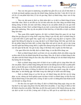 Ebook.VCU – www.ebookvcu.com Giáo trình chuyên ngành
Khoa A Ebook.VCU 26
- Theo các nhà quản trị marketing, sản phẩm bao gồm tất cả các yếu tố hữu hình và
vô hình mà doanh nghiệp cung cấp cho khách hàng, thường chia làm 3 mức độ (1) lợi ích
cốt lõi, (2) sản phẩm hiện hữu; (3) lợi ích gia tăng. Dịch vụ khách hàng được xem là lớp
thứ 3 này.
- Theo các nhà quản trị dịch vụ, khái niệm dịch vụ và dịch vụ khách hàng là hoàn
toàn khác nhau. Dịch vụ nói đến các lợi ích thỏa mãn nhu cầu chức năng của khách hàng
nhưng chúng vô hình, nói một cách khác, chúng là các sản phẩm chính yếu của quá trình
nhưng chúng vô hình. Dịch vụ khách hàng là các dịch vụ kèm theo để hoàn thành quá trình
giao dịch marketing. Như vậy dù sản phẩm là hữu hình hay vô hình đều có dịch vụ khách
hàng kèm theo.
- Theo quan điểm ngành logistics, thì dịch vụ khách hàng liên quan tới các hoạt
động làm gia tăng giá trị trong chuỗi cung ứng. Đứng ở góc độ này, dịch vụ khách hàng là
1 quá trình diễn ra giữa người bán, người mua và người cung ứng dịch vụ logistics (nếu
người bán không đủ năng lực tự cung cấp dịch vụ tới khách hàng). Kết thúc quá trình này
thì sản phẩm hàng hoá hoặc dịch vụ được tăng thêm một giá trị nào đó, giá trị này trong
trao đổi ngắn hạn không mang nhiều ý nghĩa lắm nhưng trong dài hạn có thể là nhân tố tạo
các mối quan hệ lâu dài. Các giá trị này cũng có thể được chia sẻ giữa các bên tham gia.
Các quan điểm trên cho thấy dịch vụ khách hàng có các đặc điểm chung sau:
- Dịch vụ khách hàng là dịch vụ đi kèm với các sản phẩm chính yếu nhằm cung cấp
sự thỏa mãn tối đa cho khách hàng khi đi mua hàng. Nhu cầu về dịch vụ khách hàng là nhu
cầu phát sinh khi khách hàng đi mua sắm, đây chính là những lợi ích mà khách hàng được
thụ hưởng khi đi mua hàng.
- Dịch vụ khách hàng mang tính vô hình và tạo ra phần giá trị cộng thêm hữu ích
cho sản phẩm. Dịch vụ khách hàng không thể tồn trữ nên không tách rời khỏi sự phân phối
dịch vụ do đó thời gian và địa điểm phân phối dịch vụ là rất quan trọng. Đầu ra của dịch vụ
khách hàng rất đa dạng và không ổn định do tính đa dạng của người cung cấp và người
được phục vụ nên thường gặp khó khăn trong việc đánh giá và kiểm soát chất lượng.
- Dịch vụ khách hàng có sự liên hệ cao với khách hàng nên đòi hỏi các kỹ năng
phục vụ cao, nhưng các kinh nghiệm quan sát được từ dịch vụ khách hàng và tiếp thu trực
tiếp từ khách hàng sẽ làm phát sinh ý tưởng về dịch vụ mới và những điều kiện thuân lợi để
cải tiến dịch vụ đang tồn tại.
- Do nhu cầu của người tiêu dùng về dịch vụ khách hàng hàng ngày càng cao nên
loại dịch vụ này ngày càng được tiêu thụ nhiều hơn sản phẩm, vì vậy cũng có nhiều cơ hội
để thành công hơn sản phẩm. Mặt khác các đối thủ cạnh tranh có thể nhanh chóng sao chép
các dịch vụ mới và cải tiến ý tưởng mới về dịch vụ. Kết quả là sự xuất hiện các dịch vụ
 