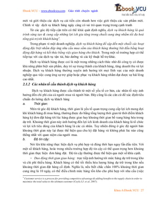 Ebook.VCU – www.ebookvcu.com Giáo trình chuyên ngành
Khoa A Ebook.VCU 27
mới và giới thiệu các dịch vụ cải tiến còn nhanh hơn việc giới thiệu các sản phẩm mới.
Chính vì vậy dịch vụ khách hàng ngày càng có vai trò quan trọng trong cạnh tranh
Từ các góc độ tiếp cận trên có thể khái quát định nghĩa, dịch vụ khách hàng là quá
trình sáng tạo & cung cấp những lợi ích gia tăng trong chuỗi cung ứng nhằm tối đa hoá
tổng giá trị tới khách hàng*.
Trong phạm vi một doanh nghiệp, dịch vụ khách hàng đề cập đến một chuỗi các hoạt
động đặc biệt nhằm đáp ứng nhu cầu mua sắm của khách hàng thường băt đầu bằng hoạt
động đặt hàng và kết thúc bằng việc giao hàng cho khách. Trong một số trường hợp có thể
tiếp tục với các dịch vụ vận tải, bảo dưỡng và các kỹ thuật hỗ trợ khác.
Dịch vụ khách hàng được coi là một trong những cách thức nhờ đó công ty có được
khả năng phân biệt sản phẩm, duy trì sự trung thành của khách hàng, tăng doanh thu và lợi
nhuận. Dịch vụ khách hàng thường xuyên ảnh hưởng tới mọi lĩnh vực của một doanh
nghiệp qua việc cung ứng sự trợ giúp hoặc phục vụ khách hàng nhằm đạt được sự hài lòng
cao nhất.
2.1.2 Các nhân tố cấu thành dịch vụ khách hàng
Dịch vụ khách hàng được cấu thành từ một số yếu tố cơ bản, các nhân tố này ảnh
hưởng đến chi phí của cả người mua và người bán. Đây cũng là các căn cứ để xác định tiêu
chuẩn đo lường dịch vụ khách hàng
a. Thời gian:
Nhìn từ góc độ khách hàng, thời gian là yếu tố quan trọng cung cấp lợi ích mong đợi
khi khách hàng đi mua hàng, thường được đo bằng tổng lượng thời gian từ thời điểm khách
hàng ký đơn đặt hàng tới lúc hàng được giao hay khoảng thời gian bổ xung hàng hóa trong
dự trữ. Khoảng thời gian này ảnh hưởng đến lợi ích kinh doanh của khách hàng là tổ chức
và lợi ích tiêu dùng của khách hàng là các cá nhân. Tuy nhiên đứng ở góc độ người bán
khoảng thời gian này lại được thể hiện qua chu kỳ đặt hàng và không phải lúc nào cũng
thống nhất với quan niệm của người mua.
b. Độ tin cậy:
Nói lên khả năng thực hiện dịch vụ phù hợp và đúng thời hạn ngay lần đầu tiên. Với
một số khách hàng, hoăc trong nhiều trường hợp độ tin cậy có thể quan trọng hơn khoảng
thời gian thực hiện đơn hàng đặt. Độ tin cậy thường được thể hiện qua một số khía cạnh.
- Dao động thời gian giao hàng: trực tiếp ảnh hưởng tới mức hàng dự trữ trong kho
và chi phí thiếu hàng. Khách hàng có thể tối thiểu hóa lượng hàng dự trữ trong kho nếu
khoảng thời gian đặt hàng cố định. Nghĩa là, nếu biết chắc chắn 100% khoảng thời gian
cung ứng là 10 ngày, có thể điều chỉnh mức hàng tồn kho cho phù hợp với nhu cầu (việc
*
Customer service is a process for providing competitive advantage & adding benefits to the supply chain in order to
maximize the total value to the ultimate customer (Coyle J.J. et al, 2007).
 