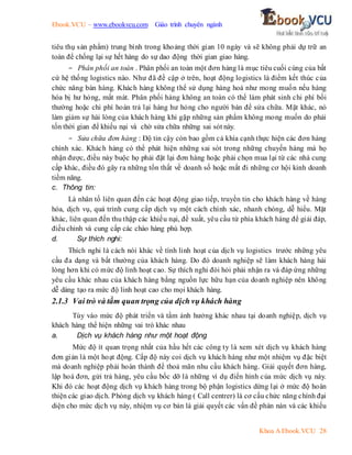 Ebook.VCU – www.ebookvcu.com Giáo trình chuyên ngành
Khoa A Ebook.VCU 28
tiêu thụ sản phẩm) trung bình trong khoảng thời gian 10 ngày và sẽ không phải dự trữ an
toàn để chống lại sự hết hàng do sự dao động thời gian giao hàng.
- Phân phối an toàn . Phân phối an toàn một đơn hàng là mục tiêu cuối cùng của bất
cứ hệ thống logistics nào. Như đã đề cập ở trên, hoạt động logistics là điểm kết thúc của
chức năng bán hàng. Khách hàng không thể sử dụng hàng hoá như mong muốn nếu hàng
hóa bị hư hỏng, mất mát. Phân phối hàng không an toàn có thể làm phát sinh chi phí bồi
thường hoặc chi phí hoàn trả lại hàng hư hỏng cho người bán để sửa chữa. Mặt khác, nó
làm giảm sự hài lòng của khách hàng khi gặp những sản phẩm không mong muốn do phải
tốn thời gian để khiếu nại và chờ sửa chữa những sai sót này.
- Sửa chữa đơn hàng : Độ tin cậy còn bao gồm cả khía cạnh thực hiện các đơn hàng
chính xác. Khách hàng có thể phát hiện những sai sót trong những chuyến hàng mà họ
nhận được, điều này buộc họ phải đặt lại đơn hàng hoặc phải chọn mua lại từ các nhà cung
cấp khác, điều đó gây ra những tổn thất về doanh số hoặc mất đi những cơ hội kinh doanh
tiềm năng.
c. Thông tin:
Là nhân tố liên quan đến các hoạt động giao tiếp, truyền tin cho khách hàng về hàng
hóa, dịch vụ, quá trình cung cấp dịch vụ một cách chính xác, nhanh chóng, dễ hiểu. Mặt
khác, liên quan đến thu thập các khiếu nại, đề xuất, yêu cầu từ phía khách hàng để giải đáp,
điều chỉnh và cung cấp các chào hàng phù hợp.
d. Sự thích nghi:
Thích nghi là cách nói khác về tính linh hoạt của dịch vụ logistics trước những yêu
cầu đa dạng và bất thường của khách hàng. Do đó doanh nghiệp sẽ làm khách hàng hài
lòng hơn khi có mức độ linh hoạt cao. Sự thích nghi đòi hỏi phải nhận ra và đáp ứng những
yêu cầu khác nhau của khách hàng bằng nguồn lực hữu hạn của doanh nghiệp nên không
dễ dàng tạo ra mức độ linh hoạt cao cho mọi khách hàng.
2.1.3 Vai trò và tầm quan trọng của dịch vụ khách hàng
Tùy vào mức độ phát triển và tầm ảnh hưởng khác nhau tại doanh nghiệp, dịch vụ
khách hàng thể hiện những vai trò khác nhau
a. Dịch vụ khách hàng như một hoạt động
Mức độ ít quan trọng nhất của hầu hết các công ty là xem xét dịch vụ khách hàng
đơn giản là một hoạt động. Cấp độ này coi dịch vụ khách hàng như một nhiệm vụ đặc biệt
mà doanh nghiệp phải hoàn thành để thoả mãn nhu cầu khách hàng. Giải quyết đơn hàng,
lập hoá đơn, gửi trả hàng, yêu cầu bốc dỡ là những ví dụ điển hình của mức dịch vụ này.
Khi đó các hoạt động dịch vụ khách hàng trong bộ phận logistics dừng lại ở mức độ hoàn
thiện các giao dịch. Phòng dịch vụ khách hàng ( Call centrer) là cơ cấu chức năng chính đại
diện cho mức dịch vụ này, nhiệm vụ cơ bản là giải quyết các vấn đề phàn nàn và các khiếu
 