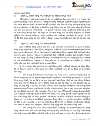 Ebook.VCU – www.ebookvcu.com Giáo trình chuyên ngành
Khoa A Ebook.VCU 29
nại của khách hàng
b. Dịch vụ khách hàng như là thước đo kết quả thực hiện
Mức dịch vụ này nhấn mạnh việc đo lường kết quả thực hiện như là tỷ lệ % của việc
giao hàng đúng hạn và đầy đủ; số lượng đơn hàng được giải quyết trong giới hạn thời gian
cho phép. Việc xác định các thước đo kết quả thực hiện đảm bảo rằng những cố gắng trong
dịch vụ của công ty đạt được sự hài lòng khách hàng thực sự. Tập trung vào thước đo kết
quả thực hiện dịch vụ khách hàng là rất quan trọng vì nó cung cấp phương pháp lượng hóa
sự thành công trong việc thực hiện tốt các chức năng của hệ thống logistics tại doanh
nghiệp. Các phương pháp này cung cấp những tiêu chuẩn để làm thước đo cho sự cải tiến
và đặc biệt quan trọng khi một công ty đang cố gắng thực hiện chương trình cải tiến liên
tục.
c. Dịch vụ khách hàng như là một triết lý.
Dịch vụ khách hàng như là một triết lý co phép mở rộng vai trò của dịch vụ khách
hàng trong một công ty. Mức độ này nâng dịch vụ khách hàng lên thành thoả thuận cam kết
của công ty nhằm cung cấp sự thoả mãn cho khách hàng thông qua các dịch vụ khách hàng
cao hơn. Quan niệm này này coi sự cống hiến dịch vụ khách hàng bao trùm toàn bộ công ty
và hoạt động của công ty. Quan điểm này rất phù hợp với việc coi trọng quản trị số lượng
và chất lượng hiện nay của công ty. Tuy nhiên, nó chỉ thành công khi coi phần giá trị tăng
thêm như mục tiêu của triết lý dịch vụ khách hàng.
Do có vị trí tiếp xúc trực tiếp với khách hàng, dịch vụ khách hàng có tác động đáng
kể tới thái độ, hành vi và thói quen mua hàng của khách và do đó tác động tới doanh thu
bán hàng.
- Ảnh hưởng đến thói quen mua hàng ( sự trung thành) của khách hàng: Dịch vụ
khách hàng đóng vai trò quan trọng trong việc tạo ra các khách hàng quen thuộc và duy trì
lòng trung thành của họ. Tiếp xúc trực tiếp với khách hàng, dịch vụ khách hàng là hoạt
động chủ yếu tác động lên tâm lý khách hàng qua thái độ phục vụ, tính chuyên nghiệp,
năng lực đáp ứng và sự thỏa mãn nhu cầu cao. Điều này trực tiếp tạo ra sự hài lòng, hình
thành những mối quan hệ chặt chẽ lâu bền về tình cảm và duy trì thói quen mua hàng lặp
lại giữa khách hàng với nhà cung cấp. Nếu ta biết rằng 65% doanh thu của doanh nghiệp
đến từ khách hàng hiện tại thì ta hiểu được mức độ vô cùng quan trọng trong việc duy trì
các khách hàng hiện tại. Theo quan sát, thì chi phí tìm kiếm các khách hàng mới lớn gấp 6
lần so với chi phí duy trì các khách hàng quen thuộc. Như vậy, xét theo quan điểm tài chính,
thì đầu tư vào cung cấp các dịch vụ khách hàng để duy trì các khách hàng hiện tại sẽ hiệu
quả hơn đầu tư cho hoạt động xúc tiến hoặc hoạt động phát triển khách hàng khác.
- Ảnh hưởng đến doanh số bán: Doanh thu bán hàng chịu ảnh hưởng bởi khả năng
cung cấp các mức dịch vụ khách hàng. Nhưng dịch vụ khách hàng chỉ làm tăng sự hài lòng
của khách hàng chứ không phải là nhân tố duy nhất tạo ra doanh thu, do đó doanh thu
 