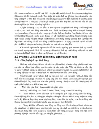 Ebook.VCU – www.ebookvcu.com Giáo trình chuyên ngành
Khoa A Ebook.VCU 31
thủ cạnh tranh sẽ tạo ra ưu thế khác biệt cho phép kích thích doanh thu tăng mạnh do giành
thêm được từ đối thủ cạnh tranh. Tuy nhiên khi mức dịch vụ tiếp tục tăng, doanh thu vẫn
tăng nhưng tỷ lệ nhỏ dần. Vùng tính từ điểm ngưỡng dịch vụ đến điểm mà doanh thu giảm
xuống được coi là vùng có tỷ suất lợi nhuận giảm dần. Đây là khu vực mà hầu hết các
doanh nghiệp vận hành hệ thống logistics.
Lý giải điều này là do lúc đầu khi mức dịch vụ tăng lên khách hàng sẽ hài lòng hơn
và vì vậy ưa thích mua hàng hóa nhiều hơn. Dịch vụ tiếp tục tăng khách hàng sẽ thường
xuyên mua hàng hóa của các nhà cung cấp có mức dịch vụ tốt nhất. Sau đó nếu dịch vụ vẫn
tiếp tục tăng thì doanh thu lại giảm dần do lợi ích cận biên khách hàng được hưởng tại mức
dịch vụ cao không bằng lợi nhuận cận biên khi khách hàng hưởng tại mức dịch vụ thấp hơn.
Ngoài ra khách hàng có thể mua hàng từ nhiều nguồn và tác động của dịch vụ đối với chi
phí của khách hàng có xu hướng giảm dần khi mức dich vụ tăng lên.
Các doanh nghiệp cần nghiên cứu để tìm ra các ngưỡng giới hạn với dịch vụ cụ thể
của doanh nghiệp mình để từ đó xây dựng chính sách dịch vụ khách hàng nhằm tối ưu hóa
sự thỏa mãn khách hàng và nâng cao hiệu quả chi phí logistics .
2.2 Phân loại và xác định các chỉ tiêu dịch vụ khách hàng
2.2.1 Phân loại dịch vụ khách hàng
Dịch vụ khách hàng đi kèm với các sản phẩm chính yếu nên cũng gắn liền với nhu
cầu của các nhóm khách hàng mục tiêu của các sản phẩm này. Việc xác định các nhu cầu
về dịch vụ khách hàng của các nhóm khách hàng mục tiêu giúp cho doanh nghiệp thiết kế
và cung cấp các cấu trúc và mức dịch vụ phù hợp với nhu cầu khách hàng.
Cấu trúc dịch vụ hay chuỗi dịch vụ bao gồm một loạt các dịch vụ khách hàng cần
thiết mà doanh nghiệp lựa chọn và cung ứng cho mỗi nhóm khách hàng trong một giai
đoạn nhất định. Tùy thuộc vào mục tiêu quản lý và cung cấp dịch vụ có thể sử dụng một số
cách phân loại dịch vụ khách hàng sau:
a. Theo các giai đoạn trong quá trình giao dịch
Dịch vụ khách hàng chia thành 3 nhóm: Trước, trong và sau khi bán hàng.
- Trước khi bán : Gồm các dịch vụ về thông tin, giới thiệu, quảng cáo chào hàng,
chuẩn bị hàng hóa, bao bì, đóng gói hàng hóa theo yêu cầu của khách hàng, nhận đặt hàng
trước, ký kết các hợp đồng mua bán hàng hóa, triển lãm trưng bày, các hoạt động này
thường tạo ra môi trường thuận lợi cho giao dịch được thực hiện tốt.
- Trong khi bán: Gồm các hoạt động tác động trực tiếp tác động tới quá trình trao
đổi sản phẩm với khách hàng, như tính toán mức dự trữ, dịch vụ giới thiệu, tư vấn, hướng
dẫn khách hàng lựa chọn hàng hóa, thanh toán tiền hàng, đóng gói hàng hóa, lựa chọn
phương tiện vận chuyển, bốc xếp, vận chuyển, giao nhận….
 