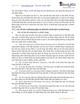 Ebook.VCU – www.ebookvcu.com Giáo trình chuyên ngành
Khoa A Ebook.VCU 33
tiện vận chuyển xuống và chất xếp hàng hóa lên phương tiện, gửi hàng đến đúng địa chỉ
cho khách hàng …
Ngoài ra có thể phân loại dịch vụ theo chủ thể thực hiện dịch vụ (thứ nhất, thứ hai,
thứ ba) hoặc theo địa điểm thực hiện dịch vụ (Tại doanh nghiệp dịch vụ hoặc tại nơi khách
hàng yêu cầu).Việc phân loại dịch vụ theo các tiêu thức khác nhau cho phép doanh nghiệp
có thể nhận thức được mức độ quan trọng và vị trí của dịch vụ trong việc thỏa mãn nhu cầu
khách hàng, từ đó mà có chính sách lựa chọn, đầu tư và phối hợp cung ứng dịch vụ khách
hàng phù hợp.
2.2.2 Các chỉ tiêu và phương pháp xácđịnhtiêu chuẩn dịch vụ khách hàng
a. Các chỉ tiêu đo lường dịch vụ khách hàng:
Dựa vào mối quan hệ giữa mức dịch vụ khách hàng và doanh thu có thể nhận thấy
mức dịch vụ khách hàng càng cao thì độ hài lòng của khách hàng càng lớn. Để đo lường
mức độ thỏa mãn của khách hàng do dịch vụ tạo ra, các doanh nghiệp thường sử dụng khái
niệm tiêu chuẩn dịch vụ khách hàng.
a1. Mức tiêu chuẩn dịch vụ khách hàng (Customer Service Standards) cho biết khả
năng doanh nghiệp có thể đáp ứng được các yêu cầu về dịch vụ khách hàng ở ngưỡng giới
hạn nào hay mang lại bao nhiêu % sự hài lòng cho khách. Đây là chỉ tiêu tổng quát đo
lường sự thỏa mãn nhu cầu của khách hàng. Tiêu chuẩn dịch vụ khách hàng hay mức chất
lượng dịch vụ khách hàng tổng hợp được đo lường qua mức độ (Tỷ lệ %) hài lòng của
khách hàng. Mức chất lượng dịch vụ này sẽ được lượng hóa qua các chỉ tiêu cụ thể tùy theo
chuỗi các dịch vụ khách hàng mà doanh nghiệp cung cấp cho các nhóm khách hàng mục
tiêu. Dưới đây là một số những chỉ tiêu phổ biến
a2. Tần số thiếu hàng (Stockout Frequency). Cho biết số làn thiếu bán hàng hóa
trong một đơn vị thời gian
a3. Tỷ lệ đầy đủ hàng hóa ( Fill Rate): Thể hiện qua tỷ lệ phần trăm hàng hóa thiếu
bán trong một đơn vị thời gian hoặc một đơn hàng
a4. Tỷ lệ hoàn thành các đơn hàng (Orders shipped complete): Cho biết số đơn hàng
hòa thành trên tổng số đơn hàng ký kết trong một đơn vị thời gian, thường là một năm hoặc
một quý.
a5. Tốc độ cung ứng (Speed): Khỏang thời gian thực hiện một đơn đặt hàng tính từ
khi khách hàng trao đơn đặt hàng đến khi khách hàng nhận đơn hàng.(Lead time)
a6. Độ ổn định thời gian đặt hàng( Consistency): Dao động thời gian của khoảng
thời gian đặt hàng bình quân.
a7. Tính linh hoạt ( Flexibility): Cho biết khả năng thích nghi với các nhu cầu dịch
vụ khách hàng đặc biệt và sự thay đổi của khách hàng
a8. Khả năng sửa chữa các sai lệch ( Malfuntion Recovery): Mức độ tiếp thu và sửa
chỉnh những sai sót tác nghiệp với khách hàng một cách nhanh chóng và hiêu quả.
 
