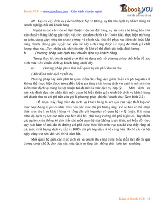 Ebook.VCU – www.ebookvcu.com Giáo trình chuyên ngành
Khoa A Ebook.VCU 34
a9. Độ tin cậy dịch vụ ( Reliability): Sự tin tưởng, uy tín của dịch vụ khách hàng và
doanh nghiệp đối với khách hàng
Ngoài ra các chỉ tiêu về tính thuận tiện của đặt hàng, sự an toàn cho hàng hóa như
vận chuyển hàng không gây thiệt hại, các vận đơn chính xác / hoàn hảo, thực hiện trả hàng
an toàn, cung cấp thông tin nhanh chóng và chính xác, thái độ phục vụ thiện chí hoặc khả
năng nhanh chóng giải quyết các vấn đề nảy sinh cũng được sử dụng để đánh giá chất
lượng phục vụ…Tuy nhiên các chỉ tiêu này rất khó có thể đánh giá hoặc định lượng.
b. Phương pháp xác định tiêu chuẩn dịch vụ khách hàng.
Trong thực tế, doanh nghiệp có thể sử dụng một số phương pháp phổ biến để xác
định mức tiêu chuẩn dịch vụ khách hàng dưới đây
b1. Phương pháp phân tích mối quan hệ chi phí / doanh thu
( Xác định mức dịch vụ tối ưu)
Phương pháp này xuất phát từ quan điểm cho rằng việc giảm thiểu chi phí logistics là
không thể thực hiện được trong điều kiện gia tăng chất lượng dịch vụ cạnh tranh nên tìm
kiếm mức dịch vụ mang lại lợi nhuận tối đa mới là mức dịch vụ hợp lý. Mức dịch vụ
này xác đinh dựa vào phân tích mối quan hệ biến thiên giữa trình độ dịch vụ khách hàng
với doanh thu và chi phí nên còn gọi là phương pháp chi phí /doanh thu (Xem hình 2.2).
Dễ nhận thấy rằng trình độ dịch vụ khách hàng là kết quả của việc thiết lâp các
mức hoạt động logistics khác nhau với các mức chi phí tương ứng. Về cơ bản có thể nhận
thấy mức dịch vụ khách hàng và tổng chi phí logistics có quan hệ tỷ lệ thuận. Khi nâng
trình độ dịch vụ lên các mức cao hơn đòi hỏi phải tăng cường chi phí logistics. Tuy nhiên
các nghiên cứu thống kê cho thấy các mối quan hệ này không tuyến tính, mà biến đổi theo
quy luật hàm số mũ, đồ thị đường chi phí được biểu diễn trên trục tọa độ cho thấy rằng tại
các mức chất lượng dịch vụ xấp xỉ 100% chi phí logistics là vô cùng lớn. Do đó các cơ hội
ngày càng trở nên khó với tới và nắm bắt.
Mối quan hệ giữa các mức dịch vụ và doanh thu cũng được biểu diễn trên đồ thị qua
đường cong chữ S, cho thấy các mức dịch vụ tăng dần không phải luôn tạo ra những
 