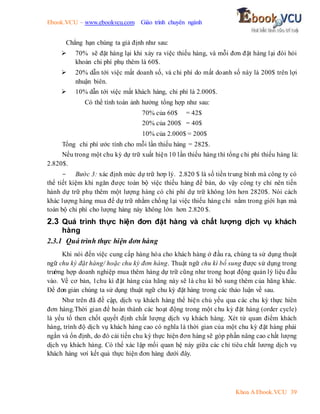 Ebook.VCU – www.ebookvcu.com Giáo trình chuyên ngành
Khoa A Ebook.VCU 39
Chẳng hạn chúng ta giả định như sau:
 70% sẽ đặt hàng lại khi xảy ra việc thiếu hàng, và mỗi đơn đặt hàng lại đòi hỏi
khoản chi phí phụ thêm là 60$.
 20% dẫn tới việc mất doanh số, và chi phí do mất doanh số này là 200$ trên lợi
nhuận biên.
 10% dẫn tới việc mất khách hàng, chi phí là 2.000$.
Có thể tính toán ảnh hưởng tổng hợp như sau:
70% của 60$ = 42$
20% của 200$ = 40$
10% của 2.000$ = 200$
Tổng chi phí ước tính cho mỗi lần thiếu hàng = 282$.
Nếu trong một chu kỳ dự trữ xuất hiện 10 lần thiếu hàng thì tổng chi phí thiếu hàng là:
2.820$.
- Bước 3: xác định mức dự trữ hơp lý. 2.820 $ là số tiền trung bình mà công ty có
thể tiết kiệm khi ngăn được toàn bộ việc thiếu hàng để bán, do vậy công ty chỉ nên tiến
hành dự trữ phụ thêm một lượng hàng có chi phí dự trữ không lớn hơn 2820$. Nói cách
khác lượng hàng mua để dự trữ nhằm chống lại việc thiếu hàng chỉ nằm trong giới hạn mà
toàn bộ chi phí cho lượng hàng này không lớn hơn 2.820 $.
2.3 Quá trình thực hiện đơn đặt hàng và chất lượng dịch vụ khách
hàng
2.3.1 Quá trình thực hiện đơn hàng
Khi nói đến việc cung cấp hàng hóa cho khách hàng ở đầu ra, chúng ta sử dụng thuật
ngữ chu kỳ đặt hàng/ hoặc chu kỳ đơn hàng. Thuật ngữ chu kì bổ sung được sử dụng trong
trư
ờng hợp doanh nghiệp mua thêm hàng dự trữ cũng như trong hoạt động quản lý liệu đầu
vào. Về cơ bản, 1chu kì đặt hàng của hãng này sẽ là chu kì bổ sung thêm của hãng khác.
Để đơn giản chúng ta sử dụng thuật ngữ chu kỳ đặt hàng trong các thảo luận về sau.
Như trên đã đề cập, dịch vụ khách hàng thể hiện chủ yếu qua các chu kỳ thực hiên
đơn hàng.Thời gian để hoàn thành các hoạt động trong một chu kỳ đặt hàng (order cycle)
là yếu tố then chốt quyết định chất lượng dịch vụ khách hàng. Xét từ quan điểm khách
hàng, trình độ dịch vụ khách hàng cao có nghĩa là thời gian của một chu kỳ đặt hàng phải
ngắn và ổn định, do đó cải tiến chu kỳ thực hiện đơn hàng sẽ góp phần nâng cao chất lượng
dịch vụ khách hàng. Có thể xác lập mối quan hệ này giữa các chỉ tiêu chất lương dịch vụ
khách hàng vơí kết quả thực hiện đơn hàng dưới đây.
 