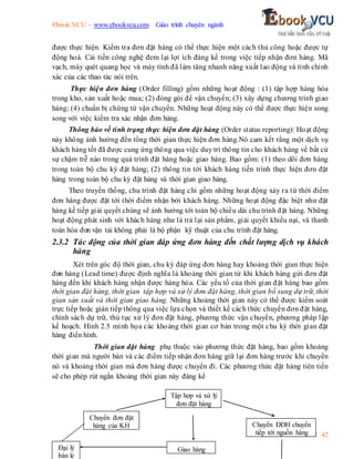 Ebook.VCU – www.ebookvcu.com Giáo trình chuyên ngành
Khoa A Ebook.VCU 42
được thực hiện. Kiểm tra đơn đặt hàng có thể thực hiện một cách thủ công hoặc được tự
động hoá. Cải tiến công nghệ đem lại lợi ích đáng kể trong việc tiếp nhận đơn hàng. Mã
vạch, máy quét quang học và máy tính đã làm tăng nhanh năng xuất lao động và tính chính
xác của các thao tác nói trên.
Thực hiện đơn hàng (Order filling) gồm những hoạt động : (1) tập hợp hàng hóa
trong kho, sản xuất hoặc mua; (2) đóng gói để vận chuyển; (3) xây dựng chương trình giao
hàng; (4) chuẩn bị chứng từ vận chuyển. Những hoạt động này có thể được thực hiện song
song với việc kiểm tra xác nhận đơn hàng.
Thông báo về tình trạng thực hiện đơn đặt hàng (Order status reporting): Hoạt động
này không ảnh hưởng đến tổng thời gian thực hiện đơn hàng.Nó cam kết rằng một dịch vụ
khách hàng tốt đã được cung ứng thông qua việc duy trì thông tin cho khách hàng về bất cứ
sự chậm trễ nào trong quá trình đặt hàng hoặc giao hàng. Bao gồm: (1) theo dõi đơn hàng
trong toàn bộ chu kỳ đặt hàng; (2) thông tin tới khách hàng tiến trình thực hiện đơn đặt
hàng trong toàn bộ chu kỳ đặt hàng và thời gian giao hàng.
Theo truyền thống, chu trình đặt hàng chỉ gồm những hoạt động xảy ra từ thời điểm
đơn hàng được đặt tới thời điểm nhận bởi khách hàng. Những hoạt động đặc biệt như đặt
hàng kế tiếp giải quyết chúng sẽ ảnh hưởng tới toàn bộ chiều dài chu trình đặt hàng. Những
hoạt động phát sinh với khách hàng như là trả lại sản phẩm, giải quyết khiếu nại, và thanh
toán hóa đơn vận tải không phải là bộ phận kỹ thuật của chu trình đặt hàng.
2.3.2 Tác động của thời gian đáp ứng đơn hàng đến chất lượng dịch vụ khách
hàng
Xét trên góc độ thời gian, chu kỳ đáp ứng đơn hàng hay khoảng thời gian thực hiện
đơn hàng (Lead time) được định nghĩa là khoảng thời gian từ khi khách hàng gửi đơn đặt
hàng đến khi khách hàng nhận được hàng hóa. Các yếu tố của thời gian đặt hàng bao gồm
thời gian đặt hàng, thời gian tập hợp và xử lý đơn đặt hàng, thời gian bổ sung dự trữ, thời
gian sản xuất và thời gian giao hàng. Những khoảng thời gian này có thể được kiểm soát
trực tiếp hoặc gián tiếp thông qua việc lựa chọn và thiết kế cách thức chuyển đơn đặt hàng,
chính sách dự trữ, thủ tục xử lý đơn đặt hàng, phương thức vận chuyển, phương pháp lập
kế hoạch. Hình 2.5 minh họa các khoảng thời gian cơ bản trong một chu kỳ thời gian đặt
hàng điển hình.
Thời gian đặt hàng phụ thuộc vào phương thức đặt hàng, bao gồm khoảng
thời gian mà người bán và các điểm tiếp nhận đơn hàng giữ lại đơn hàng trước khi chuyển
nó và khoảng thời gian mà đơn hàng được chuyển đi. Các phương thức đặt hàng tiên tiến
sẽ cho phép rút ngắn khoảng thời gian này đáng kể
Đại lý
bán lẻ
Chuyển đơn đặt
hàng của KH
Tập hợp và xử lý
đơn đặt hàng
Chuyển ĐĐH chuyển
tiếp tới nguồn hàng
Giao hàng
 