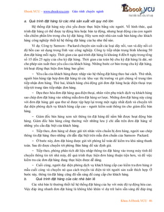 Ebook.VCU – www.ebookvcu.com Giáo trình chuyên ngành
Khoa A Ebook.VCU 46
a. Quá trình đặt hàng từ các nhà sản xuất với quy mô lớn
Hệ thống đặt hàng này chủ yếu được thực hiện bằng sức người. Về hình thức, quá
trình đặt hàng có thể được tự động hóa hoặc bán tự động, nhưng hoạt động của con người
vẫn chiếm phần lớn trong chu kỳ đặt hàng. Hãy xem một nhà sản xuất bán hàng cho khách
hàng công nghiệp thiết kế hệ thống đặt hàng của họ như thế nào.
Ví dụ: Công ty Samson - Packard chuyên sản xuất các loại dây nối, van và dây nối có
độ bền cao sử dụng trong lĩnh vực công nghiệp. Công ty tiếp nhận trung bình khoảng 50
đơn đặt hàng mỗi ngày. Thời gian của quá trình đặt hàng là khoảng 4 đến 8 ngày trong tổng
số 15 đến 25 ngày của chu kỳ đặt hàng. Thời gian của toàn bộ chu kỳ đặt hàng là dài, nó
cho phép sản xuất theo yêu cầu của khách hàng. Những bước cơ bản trong chu kỳ đặt hàng,
trừ hoạt động thực hiện đơn hàng bao gồm:
- Yêu cầu của khách hàng được nhập vào hệ thống đặt hàng theo hai cách. Thứ nhất,
người bán hàng tập hợp đơn đặt hàng từ các khu vực thị trường và gửi chúng về trung tâm
tiếp nhận đơn hàng. Thứ hai, khách hàng chủ động gửi đơn đặt hàng hoặc điện thoại trực
tiếp tới trung tâm tiếp nhận đơn hàng.
- Dựa theo hóa đơn đặt hàng qua điện thoại, nhân viên phụ trách dịch vụ khách hàng
sao chép đơn đặt hàng vào những mẫu đơn đặt hàng sơ lược. Những đơn đặt hàng này cùng
với đơn đặt hàng gửi qua thư sẽ được tập hợp lại trong một ngày nhất định và chuyển tới
đại diện phòng dịch vụ khách hàng cấp cao - người kiểm soát thông tin cho giám đốc bán
hàng.
- Giám đốc bán hàng xem xét thông tin đặt hàng để nắm bắt được hoạt động bán
hàng. Giám đốc bán hàng cũng thường viết những lưu ý chỉ dẫn trên đơn đặt hàng về
những yêu cầu đặc biệt của khách hàng.
- Tiếp theo, đơn hàng sẽ được gửi tới nhân viên chuẩn bị đơn hàng, người sao chép
thông tin đặt hàng theo những chỉ dẫn đặc biệt trên mẫu đơn chuẩn của Samson- Packard.
- Ở bước này, đơn đặt hàng được gửi tới phòng kế toán để kiểm tra khả năng thanh
toán. Sau đó được chuyển tới phòng Bán hàng để xác định giá.
- Tiếp theo, phòng phân tích dữ liệu nhập thông tin đặt hàng vào trong máy tính để
chuyển thông tin tới nhà máy, để quá trình thực hiện đơn hàng thuận tiện hơn, và để việc
kiểm tra các đơn đặt hàng đang thực hiện được dễ dàng.
- Cuối cùng, người đại diện phòng dịch vụ khách hàng cấp cao kiểm tra đơn hàng ở
mẫu cuối cùng và chuyển nó qua cách truyền tải điện tử tới người sản xuất thích hợp. Ở
bước này, thông tin đặt hàng cũng đã sẵn sàng để cung cấp cho khách hàng.
b. Quá trình đặt hàng của các nhà bán lẻ
Các nhà bán lẻ thường thiết kế hệ thống đặt hàng của họ với mức độ tự động hóa cao.
Việc đáp ứng nhanh đơn đặt hàng là không khó khăn vì dự trữ luôn sẵn sàng để đáp ứng
 