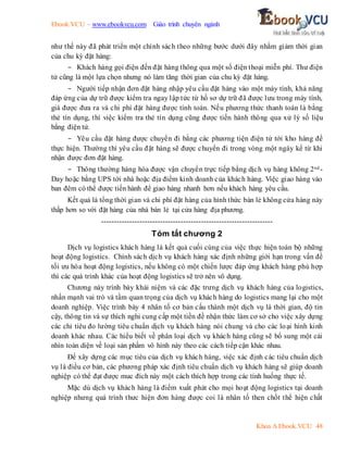 Ebook.VCU – www.ebookvcu.com Giáo trình chuyên ngành
Khoa A Ebook.VCU 48
như thế này đã phát triển một chính sách theo những bước dưới đây nhằm giảm thời gian
của chu kỳ đặt hàng:
- Khách hàng gọi điện đến đặt hàng thông qua một số điện thoại miễn phí. Thư điện
tử cũng là một lựa chọn nhưng nó làm tăng thời gian của chu kỳ đặt hàng.
- Người tiếp nhận đơn đặt hàng nhập yêu cầu đặt hàng vào một máy tính, khả năng
đáp ứng của dự trữ được kiểm tra ngay lập tức từ hồ sơ dự trữ đã được lưu trong máy tính,
giá được đưa ra và chi phí đặt hàng được tính toán. Nếu phương thức thanh toán là bằng
thẻ tín dụng, thì việc kiểm tra thẻ tín dụng cũng được tiến hành thông qua xử lý số liệu
bằng điện tử.
- Yêu cầu đặt hàng được chuyển đi bằng các phương tiện điện tử tới kho hàng để
thực hiện. Thường thì yêu cầu đặt hàng sẽ được chuyển đi trong vòng một ngày kể từ khi
nhận được đơn đặt hàng.
- Thông thường hàng hóa được vận chuyển trực tiếp bằng dịch vụ hàng không 2nd -
Day hoặc bằng UPS tới nhà hoặc địa điểm kinh doanh của khách hàng. Việc giao hàng vào
ban đêm có thể được tiến hành để giao hàng nhanh hơn nếu khách hàng yêu cầu.
Kết quả là tổng thời gian và chi phí đặt hàng của hình thức bán lẻ không cửa hàng này
thấp hơn so với đặt hàng của nhà bán lẻ tại cửa hàng địa phương.
-------------------------------------------------------------------
Tóm tắt chương 2
Dịch vụ logistics khách hàng là kết quả cuối cùng của việc thực hiện toàn bộ những
hoạt động logistics. Chính sách dịch vụ khách hàng xác định những giới hạn trong vấn đề
tối ưu hóa hoạt động logistics, nếu không có một chiến lược đáp ứng khách hàng phù hợp
thì các quá trình khác của hoạt động logistics sẽ trở nên vô dụng.
Chương này trình bày khái niệm và các đặc trưng dịch vụ khách hàng của logistics,
nhấn mạnh vai trò và tầm quan trọng của dịch vụ khách hàng do logistics mang lại cho một
doanh nghiệp. Việc trình bày 4 nhân tố cơ bản cấu thành một dịch vụ là thời gian, độ tin
cậy, thông tin và sự thích nghi cung cấp một tiền đề nhận thức làm cơ sở cho việc xây dựng
các chỉ tiêu đo lường tiêu chuẩn dịch vụ khách hàng nói chung và cho các loại hình kinh
doanh khác nhau. Các hiểu biết về phân loại dịch vụ khách hàng cũng sẽ bổ sung một cái
nhìn toàn diện về loại sản phẩm vô hình này theo các cách tiếp cận khác nhau.
Để xây dựng các mục tiêu của dịch vụ khách hàng, việc xác định các tiêu chuẩn dịch
vụ là điều cơ bản, các phương pháp xác định tiêu chuẩn dịch vụ khách hàng sẽ giúp doanh
nghiệp có thể đạt được muc đích này một cách thích hợp trong các tính huống thực tế.
Mặc dù dịch vụ khách hàng là điểm xuất phát cho mọi hoạt động logistics tại doanh
nghiệp nhưng quá trình thưc hiện đơn hàng được coi là nhân tố then chốt thể hiện chất
 