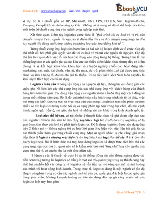 Ebook.VCU – www.ebookvcu.com Giáo trình chuyên ngành
Khoa A Ebook.VCU 5
ví dụ: đó là 1 chuỗi gồm có HP, Microsoft, Intel, UPS, FEDEX, Sun, Ingram-Micro,
Compaq, CompUSA và nhiều công ty khác. Không có ai trong số đó có thể hoặc nên kiểm
soát toàn bộ chuỗi cung ứng của ngành công nghiệp máy tính.
Xét theo quan điểm này logistics được hiểu là "Quá trình tối ưu hoá về vị trí, vận
chuyển và dự trữ các nguồn tài nguyên từ điểm đầu tiên của dây chuyền cung ứng cho đến
tay người tiêu dùng cuối cùng, thông qua hàng loạt các hoạt động kinh tế ”.
Trong chuỗi cung ứng, logistics bao trùm cả hai cấp độ hoạch định và tổ chức. Cấp độ
thứ nhất đòi hỏi phải giải quyết vấn đề tối ưu hoá vị trí của các nguồn tài nguyên. Cấp độ
thứ hai liên quan đến việc tối ưu hoá các dòng vận động trong hệ thống. Trong thực tế, hệ
thống logistics ở các quốc gia và các khu vực có nhiều điểm khác nhau nhưng đều có điểm
chung là sự kết hợp khéo léo, khoa học và chuyên nghiệp chuỗi các hoạt động như
marketing, sản xuất, tài chính, vận tải, thu mua, dự trữ, phân phối…để đạt được mục tiêu
phục vụ khách hàng tối đa với chi phí tối thiểu. Trong điều kiện Việt Nam hiện nay đây là
khái niệm thích hợp có thể sử dụng.
Logistics toàn cầu là dòng vận động của nguyên vật liệu, thông tin và tiền tệ giữa các
quốc gia. Nó liên kết các nhà cung ứng của các nhà cung ứng với khách hàng của khách
hàng trên toàn thế giới. Các dòng vận động của logistics toàn cầu đó tăng một cách đáng kể
trong suốt những năm qua. Đó là do quá trình toàn cầu hoá trong nền kinh tế tri thức, việc
mở rộng các khối thương mại và việc mua bán qua mạng. Logistics toàn cầu phức tạp hơn
nhiều so với logistics trong nước bởi sự đa dạng phức tạp hơn trong luật chơi, đối thủ cạnh
tranh, ngôn ngữ, tiền tệ, múi giờ, văn hoá, và những rào cản khác trong kinh doanh quốc tế.
Logistics thế hệ sau, có rất nhiều lý thuyết khác nhau về giai đoạn tiếp theo sau
của logistics. Nhiều nhà kinh tế cho rằng: logistics hợp tác (collaborative logistics) sẽ là
giai đoạn tiếp theo của lịch sử phát triển logistics. Đó là dạng logistics được xây dựng dựa
trên 2 khía cạnh -- không ngừng tối ưu hoá thời gian thực hiện với việc liên kết giữa tất cả
các thành phần tham gia trong chuỗi cung ứng. Một số người khác lại cho rằng: giai đoạn
tiếp theo là logistics thương mại điện tử (e- logistics) hay logistics đối tác thứ 4 (fourth-
party logistics). Đó là hình thức mà mọi hoạt động logistics sẽ được thực hiện bởi nhà các
cung ứng logistics thứ 3, người này sẽ bị kiểm soát bởi một “ông chủ” hay còn gọi là nhà
cung ứng thứ 4, có quyền như là một tổng giám sát.
Hiện nay các lý thuyết về quản lý và hệ thống thông tin vẫn không ngừng được cải
tiến nên trong tương lai logistics sẽ vẫn giữ một vai trò quan trọng trong sự thành công hay
thất bại của hầu hết các công ty và logistics sẽ vẫn tiếp tục mở rộng quy mô và ảnh hưởng
của mình tới hoạt động kinh doanh. Trong thực tế, logistics đang là một ngành có tốc độ
tăng trưởng lớn trong cơ cấu các ngành kinh tế của các quốc gia, đặc biệt là các quốc gia
đang phát triển. Những khuynh hướng cơ bản tác động đến sự gia tăng mạnh mẽ của
logistics hiện nay bao gồm:
 