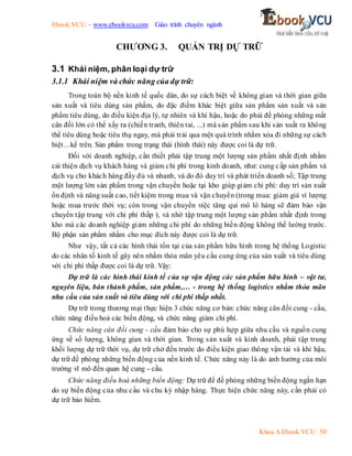 Ebook.VCU – www.ebookvcu.com Giáo trình chuyên ngành
Khoa A Ebook.VCU 50
CHƯƠNG 3. QUẢN TRỊ DỰ TRỮ
3.1 Khái niệm, phân loại dự trữ
3.1.1 Khái niệm và chức năng của dự trữ:
Trong toàn bộ nền kinh tế quốc dân, do sự cách biệt về không gian và thời gian giữa
sản xuất và tiêu dùng sản phẩm, do đặc điểm khác biệt giữa sản phẩm sản xuất và sản
phẩm tiêu dùng, do điều kiện địa lý, tự nhiên và khí hậu, hoặc do phải đề phòng những mất
cân đối lớn có thể xẩy ra (chiến tranh, thiên tai, ...) mà sản phẩm sau khi sản xuất ra không
thể tiêu dùng hoặc tiêu thụ ngay, mà phải trải qua một quá trình nhằm xóa đi những sự cách
biệt…kể trên. Sản phẩm trong trạng thái (hình thái) này được coi là dự trữ.
Đối với doanh nghiệp, cần thiết phải tập trung một lượng sản phẩm nhất định nhằm
cải thiện dịch vụ khách hàng và giảm chi phí trong kinh doanh, như: cung cấp sản phẩm và
dịch vụ cho khách hàng đầy đủ và nhanh, và do đó duy trì và phát triển doanh số; Tập trung
một lượng lớn sản phẩm trong vận chuyển hoặc tại kho giúp giảm chi phí: duy trì sản xuất
ổn định và năng suất cao, tiết kiệm trong mua và vận chuyển (trong mua: giảm giá vì lượng
hoặc mua trước thời vụ; còn trong vận chuyển việc tăng qui mô lô hàng sẽ đảm bảo vận
chuyển tập trung với chi phí thấp ), và nhờ tập trung một lượng sản phẩm nhất định trong
kho mà các doanh nghiệp giảm những chi phí do những biến động không thể lường trước.
Bộ phận sản phẩm nhằm cho mục đích này được coi là dự trữ.
Như vậy, tất cả các hình thái tồn tại của sản phẩm hữu hình trong hệ thống Logistic
do các nhân tố kinh tế gây nên nhằm thỏa mãn yêu cầu cung ứng của sản xuất và tiêu dùng
với chi phí thấp được coi là dự trữ. Vậy:
Dự trữ là các hình thái kinh tế của sự vận động các sản phẩm hữu hình – vật tư,
nguyên liệu, bán thành phẩm, sản phẩm,… - trong hệ thống logistics nhằm thỏa mãn
nhu cầu của sản xuất và tiêu dùng với chi phí thấp nhất.
Dự trữ trong thương mại thực hiện 3 chức năng cơ bản: chức năng cân đối cung - cầu,
chức năng điều hoà các biến động, và chức năng giảm chi phí.
Chức năng cân đối cung - cầu đảm bảo cho sự phù hợp giữa nhu cầu và nguồn cung
ứng về số lượng, không gian và thời gian. Trong sản xuất và kinh doanh, phải tập trung
khối lượng dự trữ thời vụ, dự trữ chở đến trước do điều kiện giao thông vận tải và khí hậu,
dự trữ đề phòng những biến động của nền kinh tế. Chức năng này là do ảnh hưởng của môi
trường vĩ mô đến quan hệ cung - cầu.
Chức năng điều hoà những biến động: Dự trữ để đề phòng những biến động ngắn hạn
do sự biến động của nhu cầu và chu kỳ nhập hàng. Thực hiện chức năng này, cần phải có
dự trữ bảo hiểm.
 