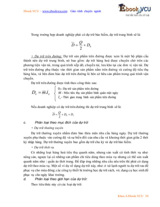 Ebook.VCU – www.ebookvcu.com Giáo trình chuyên ngành
Khoa A Ebook.VCU 54
Trong trường hợp doanh nghiệp phải có dự trữ bảo hiểm, dự trữ trung bình sẽ là:
b
D
Q
D 

2
+ Dự trữ trên đường: Dự trữ sản phẩm trên đường được xem là một bộ phận cấu
thành nên dự trữ trung bình, nó bao gồm: dự trữ hàng hoá được chuyên chở trên các
phương tiện vận tải, trong quá trình xếp dỡ, chuyển tải, lưu kho tại các đơn vị vận tải. Dự
trữ trên đường phụ thuộc vào thời gian sản phẩm nằm trên đường và cường độ tiêu thụ
hàng hóa, và bên đảm bảo dự trữ trên đường là bên sở hữu sản phẩm trong quá trình vận
chuyển.
Dự trữ trên đường được tính theo công thức sau:
v
v t
m
D .

Nếu doanh nghiệp có dự trữ trên đường thì dự trữ trung bình sẽ là:
v
b D
D
Q
D 


2
c. Phân loại theo mục đích của dự trữ
+ Dự trữ thường xuyên
Dự trữ thường xuyên nhằm đảm bảo thỏa mãn nhu cầu hàng ngày. Dự trữ thường
xuyên phụ thuộc vào cường độ và sự biến đổi của nhu cầu và khoảng thời gian giữa 2 thời
kỳ nhập hàng. Dự trữ thường xuyên bao gồm dự trữ chu kỳ và dự trữ bảo hiểm.
+ Dự trữ thời vụ
Có những loại hàng hoá tiêu thụ quanh năm, nhưng sản xuất có tính thời vụ như:
nông sản, ngược lại có những sản phẩm chỉ tiêu dùng theo mùa vụ nhưng có thể sản xuất
quanh năm như : quần áo thời trang. Để đáp ứng những nhu cầu nêu trên thì phải có dạng
dự trữ theo mùa vụ. Một số ví dụ về dạng dự trữ này, như: ở xứ lạnh người ta dự trữ rau để
phục vụ cho mùa đông; các công ty thiết bị trường học dự trữ sách, vở, dụng cụ học sinh để
phục vụ cho ngày khai trường.
d. Phân loại theo giới hạn của dự trữ:
Theo tiêu thức này có các loại dự trữ:
Dv- Dự trữ sản phẩm trên đường
m - Mức tiêu thụ sản phẩm bình quân một ngày
v
t - Thời gian trung bình sản phẩm trên đường
 