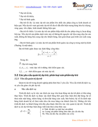 Ebook.VCU – www.ebookvcu.com Giáo trình chuyên ngành
Khoa A Ebook.VCU 55
* Dự trữ tối đa;
* Dự trữ tối thiểu;
* Dự trữ bình quân.
- Dự trữ tối đa: Là mức dự trữ sản phẩm lớn nhất cho phép công ty kinh doanh có
hiệu quả. Nếu dự trữ vượt quá mức dự trữ tối đa sẽ dẫn đến hiện tượng hàng hóa bị ứ đọng,
vòng quay vốn chậm, kinh doanh không hiệu quả.
- Dự trữ tối thiểu: Là mức dự trữ sản phẩm thấp nhất đủ cho phép công ty hoạt dộng
liên tục. Nếu dự trữ sản phẩm dưới mức này sẽ không đủ nguyên vật liệu cung cấp cho sản
xuất, không đủ hàng hóa cung cấp cho khách hàng, làm gián đoạn quá trình sản xuất cung
ứng.
- Dự trữ bình quân: Là mức dự trữ sản phẩm bình quân của công ty trong một kỳ định
(Thường là một năm).
Dự trữ bình quân được xác định bằng công thức:
1
2
1
...
2
1
2
1





n
d
d
d
D
n
Trong đó:
D : Dự trữ trung bình
n
d
d
d ,...,
, 2
1 - mức dực trữ ở những thời điểm quan sát;
1,2, …, n – thời điểm quan sát mức dự trữ.
3.2 Các yêu cầu quản trị dự trữ, phân loại sản phẩm dự trữ
3.2.1 Yêu cầu quản trị dự trữ
Quản trị dự trữ trong doanh nghiệp phải đảm bảo 2 yêu cầu: Yêu cầu trình độ dịch vụ,
và yêu cầu giảm chi phí dự trữ.
a. Yêu cầu dịch vụ
Trình độ dịch vụ là việc xác định các mục tiêu hoạt động mà dự trữ phải có khả năng
thực hiện. Trình độ dịch vụ được xác định bằng thời gian thực hiện đơn đặt hàng; hệ số
thoả mãn mặt hàng, nhóm hàng và đơn đặt hàng (sản xuất, bán buôn); hệ số ổn định mặt
hàng kinh doanh hệ số thoả mãn nhu cầu mua hàng của khách (bán lẻ). Những chỉ tiêu
trình độ dịch vụ khách hàng trên đây phụ thuộc khá lớn vào việc quản trị dự trữ. Trình độ
dịch vụ do dự trữ thực hiện được tính toán theo công thức sau:
c
t
M
m
d 
1
d- Trình độ dịch vụ (một loại sản phẩm)
mt- Lượng sản phẩm không thỏa mãn yêu cầu tiêu thụ
Mc- Nhu cầu tiêu thụ sản phẩm của cả kỳ
 
