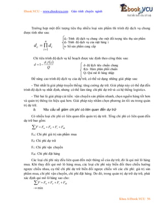 Ebook.VCU – www.ebookvcu.com Giáo trình chuyên ngành
Khoa A Ebook.VCU 56
Trường hợp một đối tượng tiêu thụ nhiều loại sản phẩm thì trình độ dịch vụ chung
được tính như sau:
i
n
i
c d
d
1



Chỉ tiêu trình độ dịch vụ kế hoạch được xác định theo công thức sau:
 
Q
z
f
d
.
1



Để nâng cao trình độ dịch vụ của dự trữ, có thể sử dụng những giải pháp sau:
- Thứ nhất là giải pháp truyền thống: tăng cường dự trữ. Giải pháp này có thể đạt đến
trình độ dịch vụ nhất định, nhưng có thể làm tăng chi phí dự trữ và cả hệ thống logistics.
- Thứ hai là giải pháp cải tiến: vận chuyển sản phẩm nhanh, chọn nguồn hàng tốt hơn
và quản trị thông tin hiệu quả hơn. Giải pháp này nhằm chọn phương án tối ưu trong quản
trị dự trữ.
b. Yêu cầu về giảm chi phí có liên quan đến dự trữ
Có nhiều loại chi phí có liên quan đến quản trị dự trữ. Tổng chi phí có liên quan đến
dự trữ bao gồm:
dh
v
d
m F
F
F
F
F 




Fm: Chi phí giá trị sản phẩm mua
Fd: Chi phí dự trữ
Fv: Chi phí vận chuyển
Fdh: Chi phí đặt hàng
Các loại chi phí này đều liên quan đến một thông số của dự trữ, đó là qui mô lô hàng
mua. Khi thay đổi qui mô lô hàng mua, các loại chi phí này biến đổi theo chiều hướng
ngược chiều nhau, cụ thể chi phí dự trữ biến đổi ngược chiều với các chi phí: giá trị sản
phẩm mua, chi phí vận chuyển, chi phí đặt hàng. Do đó, trong quản trị dự trữ dự trữ, phải
xác định qui mô lô hàng sao cho:
dh
v
d
m F
F
F
F
F 




 min
dc- Trình độ dịch vụ chung cho một đối tượng tiêu thụ sản phẩm
di- Trình độ dịch vụ của mặt hàng i
n- Số sản phẩm cung cấp
d- độ lệch tiêu chuẩn chung
f(z)- Hàm phân phối chuẩn
Q- Qui mô lô hàng nhập
 