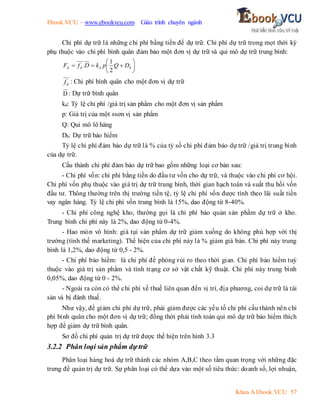 Ebook.VCU – www.ebookvcu.com Giáo trình chuyên ngành
Khoa A Ebook.VCU 57
Chi phí dự trữ là những chi phí bằng tiền để dự trữ. Chi phí dự trữ trong mọt thời kỳ
phụ thuộc vào chi phí bình quân đảm bảo một đơn vị dự trữ và qui mô dự trữ trung bình:








 b
d
d
d D
Q
p
k
D
f
F
2
1
.
d
f : Chi phí bình quân cho một đơn vị dự trữ
D : Dự trữ bình quân
kd: Tỷ lệ chi phí /giá trị sản phẩm cho một đơn vị sản phẩm
p: Giá trị của một ssơn vị sản phẩm
Q: Qui mô lô hàng
Db: Dự trữ bảo hiểm
Tỷ lệ chi phí đảm bảo dự trữ là % của tỷ số chi phí đảm bảo dự trữ /giá trị trung bình
của dự trữ.
Cấu thành chi phí đảm bảo dự trữ bao gồm những loại cơ bản sau:
- Chi phí vốn: chi phí bằng tiền do đầu tư vốn cho dự trữ, và thuộc vào chi phí cơ hội.
Chi phí vốn phụ thuộc vào giá trị dự trữ trung bình, thời gian hạch toán và suất thu hồi vốn
đầu tư. Thông thường trên thị trường tiền tệ, tỷ lệ chi phí vốn được tính theo lãi suất tiền
vay ngân hàng. Tỷ lệ chi phí vốn trung bình là 15%, dao động từ 8-40%.
- Chi phí công nghệ kho, thường gọi là chi phí bảo quản sản phẩm dự trữ ở kho.
Trung bình chi phí này là 2%, dao động từ 0-4%.
- Hao mòn vô hình: giá tụi sản phẩm dự trữ giảm xuống do không phù hợp với thị
trường (tình thế marketing). Thể hiện của chi phí này là % giảm giá bán. Chi phí này trung
bình là 1,2%, dao động từ 0,5 - 2%.
- Chi phí bảo hiểm: là chi phí đề phòng rủi ro theo thời gian. Chi phí bảo hiểm tuỳ
thuộc vào giá trị sản phẩm và tình trạng cơ sở vật chất kỹ thuật. Chi phí này trung bình
0,05%, dao động từ 0 - 2%.
- Ngoài ra còn có thể chi phí về thuế liên quan đến vị trí, địa phương, coi dự trữ là tài
sản và bị đánh thuế.
Như vậy, để giảm chi phí dự trữ, phải giảm được các yếu tố chi phí cấu thành nên chi
phí bình quân cho một đơn vị dự trữ; đồng thời phải tính toán qui mô dự trữ bảo hiểm thích
hợp để giảm dự trữ bình quân.
Sơ đồ chi phí quản trị dự trữ được thể hiện trên hình 3.3
3.2.2 Phân loại sản phẩm dựtrữ
Phân loại hàng hoá dự trữ thành các nhóm A,B,C theo tầm quan trọng với những đặc
trưng để quản trị dự trữ. Sự phân loại có thể dựa vào một số tiêu thức: doanh số, lợi nhuận,
 