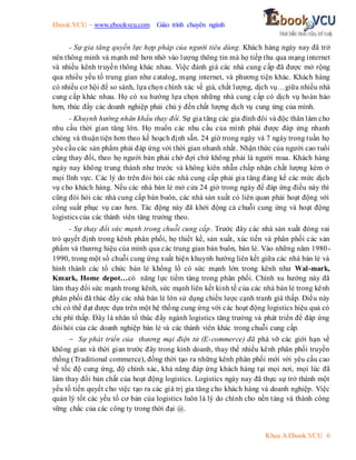 Ebook.VCU – www.ebookvcu.com Giáo trình chuyên ngành
Khoa A Ebook.VCU 6
- Sự gia tăng quyền lực hợp pháp của người tiêu dùng. Khách hàng ngày nay đã trở
nên thông minh và mạnh mẽ hơn nhờ vào lượng thông tin mà họ tiếp thu qua mạng internet
và nhiều kênh truyền thông khác nhau. Việc đánh giá các nhà cung cấp đã được mở rộng
qua nhiều yếu tố trung gian như catalog, mạng internet, và phương tiện khác. Khách hàng
có nhiều cơ hội để so sánh, lựa chọn chính xác về giá, chất lượng, dịch vụ…giữa nhiều nhà
cung cấp khác nhau. Họ có xu hướng lựa chọn những nhà cung cấp có dịch vụ hoàn hảo
hơn, thúc đẩy các doanh nghiệp phải chú ý đến chất lượng dịch vụ cung ứng của mình.
- Khuynh hướng nhân khẩu thay đổi. Sự gia tăng các gia đình đôi và độc thân làm cho
nhu cầu thời gian tăng lớn. Họ muốn các nhu cầu của mình phải được đáp ứng nhanh
chóng và thuận tiện hơn theo kế hoạch định sẵn. 24 giờ trong ngày và 7 ngày trong tuần họ
yêu cầu các sản phẩm phải đáp ứng với thời gian nhanh nhất. Nhận thức của người cao tuổi
cũng thay đổi, theo họ người bán phải chờ đợi chứ không phải là người mua. Khách hàng
ngày nay không trung thành như trước và không kiên nhẫn chấp nhận chất lượng kém ở
mọi lĩnh vực. Các lý do trên đòi hỏi các nhà cung cấp phải gia tăng đáng kể các mức dịch
vụ cho khách hàng. Nếu các nhà bán lẻ mở cửa 24 giờ trong ngày để đáp ứng điều này thì
cũng đòi hỏi các nhà cung cấp bán buôn, các nhà sản xuất có liên quan phải hoạt động với
công suất phục vụ cao hơn. Tác động này đã khởi động cả chuỗi cung ứng và hoạt động
logistics của các thành viên tăng trưởng theo.
- Sự thay đổi sức mạnh trong chuỗi cung cấp. Trước đây các nhà sản xuất đóng vai
trò quyết định trong kênh phân phối, họ thiết kế, sản xuất, xúc tiến và phân phối các sản
phẩm và thương hiệu của mình qua các trung gian bán buôn, bán lẻ. Vào những năm 1980-
1990, trong một số chuỗi cung ứng xuất hiện khuynh hướng liên kết giữa các nhà bán lẻ và
hình thành các tổ chức bán lẻ khổng lồ có sức mạnh lớn trong kênh như Wal-mark,
Kmark, Home depot…có năng lực tiềm tàng trong phân phối. Chính xu hướng này đã
làm thay đổi sức mạnh trong kênh, sức mạnh liên kết kinh tế của các nhà bán lẻ trong kênh
phân phối đã thúc đẩy các nhà bán lẻ lớn sử dụng chiến lược cạnh tranh giá thấp. Điều này
chỉ có thể đạt được dựa trên một hệ thống cung ứng với các hoạt động logistics hiệu quả có
chi phí thấp. Đây là nhân tố thúc đẩy ngành logistics tăng trưởng và phát triển để đáp ứng
đòi hỏi của các doanh nghiệp bán lẻ và các thành viên khác trong chuỗi cung cấp.
- Sự phát triển của thương mại điện tử (E-commerce) đã phá vỡ các giới hạn về
không gian và thời gian trước đây trong kinh doanh, thay thế nhiều kênh phân phối truyền
thống (Traditional commerce), đồng thời tạo ra những kênh phân phối mới với yêu cầu cao
về tốc độ cung ứng, độ chính xác, khả năng đáp ứng khách hàng tại mọi nơi, mọi lúc đã
làm thay đổi bản chất của hoạt động logistics. Logistics ngày nay đã thực sự trở thành một
yếu tố tiến quyết cho việc tạo ra các giá trị gia tăng cho khách hàng và doanh nghiệp. Việc
quản lý tốt các yếu tố cơ bản của logistics luôn là lý do chính cho nền tảng và thành công
vững chắc của các công ty trong thời đại @.
 