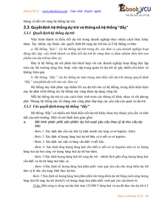 Ebook.VCU – www.ebookvcu.com Giáo trình chuyên ngành
Khoa A Ebook.VCU 60
thông số đối với từng hệ thống dự trữ.
3.3 Quyếtđịnh hệ thống dự trữ và thông số hệ thống “đẩy”
3.3.1 Quyết địnhhệ thống dự trữ
Việc hình thành và điều tiết dự trữ trong doanh nghiệp theo nhiều cách thức khác
nhau. Tuy nhiên, tùy thuộc vào quyết định bổ sung dự trữ mà có 2 hệ thống cơ bản:
a. Hệ thống “kéo”: Là hệ thống dự trữ trong đó, các đơn vị của doanh nghiệp hoạt
động độc lập, việc hình thành và điều tiết dự trữ do từng đơn vị đảm nhiệm (kéo hút sản
phẩm vào dự trữ tại đơn vị)
Đây là hệ thống dự trữ phân tán thích hợp với các doanh nghiệp hoạt động độc lập
trên các thị trường rộng lớn, hoặc việc tập trung quản trị dự trữ sẽ gây nhiều tốn kém và
không hiệu quả.
b. Hệ thống “đẩy”: Là hệ thống do một trung tâm điều tiết dự trữ chung (quyết định
“đẩy” sản phẩm dự trữ vào các đơn vị)
Hệ thống này khá phức tạp nhằm tối ưu dự trữ cho cả hệ thống, trong điều kiện hiện
nay do phát triển thông tin, hệ thống này càng được áp dụng rộng rãi.
Mỗi hệ thống dự trữ có các cách thức tính toán các thông số khác nhau và rất phong
phú. Nhưng hệ thống nào đi chăng nữa cũng phải đáp ứng các yêu cầu của quản trị dự trữ.
3.3.2 Các quyết địnhtrong hệ thống “đẩy”
Hệ thống “đẩy” có nhiều mô hình điều tiết dự trữ khác nhau tùy thuộc yêu cầu và tình
thế của môi trường. Một số mô hình đơn giản gồm:
a. Mô hình phân phối sản phẩm dự trữ vượt yêu cầu theo tỷ lệ nhu cầu dự
báo
- Bước 1: Xác định nhu cầu của thời kỳ kinh doanh cho từng cơ sở logistics (kho).
- Bước 2: Xác định số lượng hàng hoá dự trữ hiện có ở mỗi cơ sở logistics.
- Bước 3: Xác định xác suất có hàng cần thiết ở mỗi kho.
- Bước 4: Xác định tổng lượng hàng hoá cần thiết ở mỗi cơ sở logistics trên cơ sở lượng
hàng hoá dự báo cộng với lượng hàng hoá dự trữ bảo hiểm.
- Bước 5:Xác định lượng hàng hoá bổ sung dự trữ - chênh lệch giữa tổng lượng hàng hoá
cần thiết và dự trữ hàng hoá hiện có.
- Bước 6:Xác định số lượng hàng hoá phân phối vượt quá yêu cầu cho từng điểm dự trữ
theo tỷ lệ nhu cầu trung bình theo dự báo.
Bước 7:Xác định số lượng hàng hoá phân phối cho từng điềm dự trữ bằng cách cộng lượng
hàng hoá bổ sung dự trữ (bước5) với lượng hàng hoá phân phối vượt quá yêu cầu (bước 6).
Ví dụ: Một công ty nông sản dự tính mua 125.000 T hàng hoá và sau đó đưa vào dự trữ ở 3
 