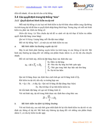 Ebook.VCU – www.ebookvcu.com Giáo trình chuyên ngành
Khoa A Ebook.VCU 63
điều tiết nhanh, tối ưu dự trữ cho cả hệ thống.
3.4 Các quyếtđịnh trong hệ thống “kéo”
3.4.1 Quyết địnhmô hình kiểm tra dự trữ
Mỗi một hệ thống có các loại mô hình kiểm ta dự trữ khác nhau nhằm cung cấp thông
tin tình trạng dự trữ để đưa ra quyết định nhập hàng thích hợp. Tương ứng với mỗi mô hình
kiểm tra, phải xác định các thông số:
Điểm đặt hàng: Là Tiêu chuẩn dự trữ để so sánh với dự trữ thực tế kiểm tra nhằm
quyết định đặt hàng (mua hàng)
Qui mô lô hàng: Lượng hàng mỗi lần đặt mua (nhập)
Đối với hệ thống “kéo”, có một các mô hình kiểm tra sau:
a. Mô hình kiểm tra thường xuyên dự trữ
Đây là mô hình phải thường xuyên kiểm tra tình trạng và các thông số dự trữ. Mô
hình này thường áp dụng đối với những sản phẩm thuộc nhóm A, có tốc độ chu chuyển
nhanh.
Đối với mô hình này, điểm tái đặt hàng được xác định như sau:
Dđ = b
h D
T
m 

Qui mô lô hàng được xác định theo cách tính qui mô lô hàng kinh tế Qo
Khi kiểm tra dự trữ, nếu xẩy ra trường hợp sau:
Dk + Qđ  Dđ ; ở đây, Qđ - Qui mô lô hàng đã đặt (đang thực hiện)
Dk- Dự trữ thực tế tại thời điểm kiểm tra
thì tiến hành đặt hàng với qui mô lô hàng kinh tế.
Với mô hình này, dự trữ trung bình được xác định theo công thức sau:
b
o
D
Q
D 

2
b. Mô hình kiểm tra định kỳ thông thường
Với mô hình này, sau một thời gian nhất định thì lại tiến hành kiểm tra dự trữ và xác
định các thông số dự trữ. Mô hình này thừơng áp dụng đối với những sản phẩm thuộc
nhóm C, có chu kỳ kiểm tra dài ngày
Dđ- Điểm tái đặt hàng
m - Mức tiêu thụ hàng hoá bình quân ngày
h
T - Thời gian trung bình thực hiện một đơn hàng
Db- Dự trữ bảo hiểm
 