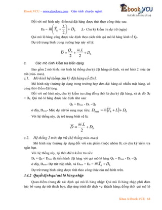 Ebook.VCU – www.ebookvcu.com Giáo trình chuyên ngành
Khoa A Ebook.VCU 64
Đối với mô hình này, điểm tái đặt hàng được tính theo công thức sau:
Dđ = b
h D
L
T
m 







2
;L- Chu kỳ kiểm tra dự trữ (ngày)
Qui mô lô hàng cũng được xác định theo cách tính qui mô lô hàng kinh tế Qo
Dự trữ trung bình trong trường hợp này sẽ là:
b
o
D
L
m
Q
D 


2
.
2
c. Các mô hình kiểm tra biến dạng
Bao gồm 2 mô hình: mô hình hệ thống chu kỳ đặt hàng cố định, và mô hình 2 mức dự
trữ (min- max).
c.1. Mô hình hệ thống chu kỳ đặthàng cố định.
Mô hình này thường áp dụng trong trường hợp đơn đặt hàng có nhiều mặt hàng, có
cùng thời điểm đặt hàng.
Đối với mô hình này, chu kỳ kiểm tra cũng đồng thời là chu kỳ đặt hàng, và do đó Dđ
= Dk. Qui mô lô hàng được xác định như sau:
Qh = Dmax - Dk - Qđ
ở đây, Dmax- Mức dự trữ bổ sung mục tiêu:   b
h D
L
T
m
D 


max
Với hệ thống này, dự trữ trung bình sẽ là:
b
D
L
m
D 

2
.
c.2. Hệ thống 2 mức dự trữ (hệ thống min-max)
Mô hình này thường áp dụng đối với sản phẩm thuộc nhóm B, có chu kỳ kiểm tra
ngắn hạn.
Với hệ thống này, tại thời điểm kiểm tra nếu:
Dk + Qđ < Dmin thì tiến hành đặt hàng với qui mô lô hàng Qh = Dmax - Dk - Qđ
ở đây, Dmin- Dự trữ thấp nhất, và Dmin = Dđ = b
h D
T
m 
.
Dự trữ trung bình cũng được tính theo công thức của mô hình trên.
3.4.2 Quyết địnhqui môlô hàng nhập
Quan điểm chung để xác định qui mô lô hàng nhập: Qui mô lô hàng nhập phải đảm
bảo bổ sung dự trữ thích hợp, đáp ứng trình độ dịch vụ khách hàng; đồng thời qui mô lô
 