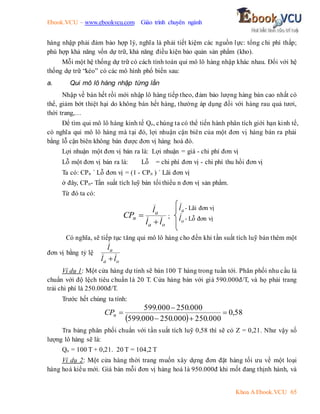 Ebook.VCU – www.ebookvcu.com Giáo trình chuyên ngành
Khoa A Ebook.VCU 65
hàng nhập phải đảm bảo hợp lý, nghĩa là phải tiết kiệm các nguồn lực: tổng chi phí thấp;
phù hợp khả năng vốn dự trữ, khả năng điều kiện bảo quản sản phẩm (kho).
Mỗi một hệ thống dự trữ có cách tính toán qui mô lô hàng nhập khác nhau. Đối với hệ
thống dự trữ “kéo” có các mô hình phổ biến sau:
a. Qui mô lô hàng nhập từng lần
Nhập về bán hết rồi mới nhập lô hàng tiếp theo, đảm bảo lượng hàng bán cao nhất có
thể, giảm bớt thiệt hại do không bán hết hàng, thường áp dụng đối với hàng rau quả tươi,
thời trang,…
Để tìm qui mô lô hàng kinh tế Qo, chúng ta có thể tiến hành phân tích giới hạn kinh tế,
có nghĩa qui mô lô hàng mà tại đó, lợi nhuận cận biên của một đơn vị hàng bán ra phải
bằng lỗ cận biên không bán được đơn vị hàng hoá đó.
Lợi nhuận một đơn vị bán ra là: Lợi nhuận = giá - chi phí đơn vị
Lỗ một đơn vị bán ra là: Lỗ = chi phí đơn vị - chi phí thu hồi đơn vị
Ta có: CPn ´ Lỗ đơn vị = (1 - CPn ) ´ Lãi đơn vị
ở đây, CPn- Tần suất tích luỹ bán tối thiểu n đơn vị sản phẩm.
Từ đó ta có:
o
a
a
n
l
l
l
CP

 ;
Có nghĩa, sẽ tiếp tục tăng qui mô lô hàng cho đến khi tần suất tích luỹ bán thêm một
đơn vị bằng tỷ lệ
o
a
a
l
l
l

Ví dụ 1: Một cửa hàng dự tính sẽ bán 100 T hàng trong tuần tới. Phân phối nhu cầu là
chuẩn với độ lệch tiêu chuẩn là 20 T. Cửa hàng bán với giá 590.000đ/T, và họ phải trang
trải chi phí là 250.000đ/T.
Trước hết chúng ta tính:
 
58
,
0
000
.
250
000
.
250
000
.
599
000
.
250
000
.
599





n
CP
Tra bảng phân phối chuẩn với tần suất tích luỹ 0,58 thì sẽ có Z = 0,21. Như vậy số
lượng lô hàng sẽ là:
Qo = 100 T + 0,21. 20 T = 104,2 T
Ví dụ 2: Một cửa hàng thời trang muốn xây dựng đơn đặt hàng tối ưu về một loại
hàng hoá kiểu mới. Giá bán mỗi đơn vị hàng hoá là 950.000đ khi mốt đang thịnh hành, và
a
l - Lãi đơn vị
o
l - Lỗ đơn vị
 