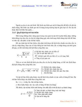 Ebook.VCU – www.ebookvcu.com Giáo trình chuyên ngành
Khoa A Ebook.VCU 71
Ngoài ra còn có các mô hình: Mô hình xác định qui mô lô hàng khi đã biết chi phí do
thiếu hàng, Mô hình xác định qui mô lô hàng trong trường hợp bị giới hạn về vốn dự trữ
hoặc diện tích kho bảo quản,…
3.4.3 Quyết địnhdự trữ bảohiểm
Một trong những chức năng quan trọng của quản trị dự trữ là phải khắc phục những
biến động của nhu cầu và chu kỳ nhập hàng gây nên tình tạng thiếu hàng (dự trữ) để bán,
và như vậy cần phải có dự trữ bảo hiểm.
Để xác định dự trữ bảo hiểm, cần phải tính được độ lệch tiêu chuẩn của nhu cầu và
chu kỳ nhập hàng. Dựa vào số liệu thống kê tình hình nhu cầu và nhập hàng của thời gian
đã qua, có thể tính được độ lệch theo công thức sau:
n
D
F i
i
i


2

Trên cơ sở xác định độ lệch của nhu cầu và chu kỳ nhập hàng, có thể xác định được
độ lệch chung theo công thức sau:
  2
2
2
t
c
h m
l
t 

 


Và dự trữ bảo hiểm phụ thuộc vào độ lệch tiêu chuẩn và xác suất có hàng để bán. Dự
trữ bảo hiểm được xác định theo công thức sau:
Db = δ. z ; ở đây, Db- Dự trữ bảo hiểm,
z- Hệ số phụ thuộc vào xác suất có hàng để bán (tra bảng)
Tất nhiên, dự trữ bảo hiểm ảnh hưởng lớn nhất đến trình độ dịch vụ khách hàng:
d- Độ lệch tiêu chuẩn của các biến cố
Fi- Tần số xuất hiện biến cố i
2
i
D - độ lệch tuyệt đối của biến cố i so với trung bình
n- Tổng số các quan sát
δ- Độ lệch tiêu chuẩn chung
δc- Độ lệch tiêu chuẩn nhu cầu
δt- Độ lệch tiêu chuẩn thời gian thực hiện
đơn đặt hàng
 
Q
z
f
d
.
1



d- Trình độ dịch vụ khách hàng (một mặt hàng)
δ- Độ lệch tiêu chuẩn chung
f(z)- Hàm phân phối chuẩn
Q- Qui mô lô hàng đặt
 