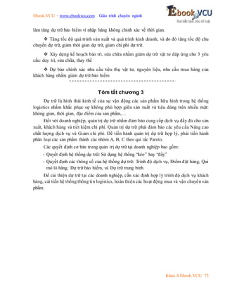 Ebook.VCU – www.ebookvcu.com Giáo trình chuyên ngành
Khoa A Ebook.VCU 73
làm tăng dự trữ bảo hiểm vì nhập hàng không chính xác về thời gian.
 Tăng tốc độ quá trình sản xuất và quá trình kinh doanh, và do đó tăng tốc độ chu
chuyển dự trữ, giảm thời gian dự trữ, giảm chi phí dự trữ.
 Xây dựng kế hoạch bảo trì, sửa chữa nhằm giảm dự trữ vật tư đáp ứng cho 3 yêu
cầu: duy trì, sửa chữa, thay thế
 Dự báo chính xác nhu cầu tiêu thụ vật tư, nguyên liệu, nhu cầu mua hàng của
khách hàng nhằm giảm dự trữ bảo hiểm
Tóm tắt chương 3
Dự trữ là hình thái kinh tế của sự vận động các sản phẩm hữu hình trong hệ thống
logistics nhằm khắc phục sự không phù hợp giữa sản xuất và tiêu dùng trên nhiều mặt:
không gian, thời gian, đặc điểm của sản phẩm,…
Đối với doanh nghiệp, quản trị dự trữ nhằm đảm bảo cung cấp dịch vụ đầy đủ cho sản
xuất, khách hàng và tiết kiệm chi phí. Quản trị dự trữ phải đảm bảo các yêu cầu Nâng cao
chất lượng dịch vụ và Giảm chi phí. Để tiến hành quản trị dự trữ hợp lý, phải tiến hành
phân loại các sản phẩm thành các nhóm A, B, C theo qui tắc Pareto.
Các quyết định cơ bản trong quản trị dự trữ tại doanh nghiệp bao gồm:
- Quyết định hệ thống dự trữ: Sử dụng hệ thống “kéo” hay “đẩy”
- Quyết định các thông số của hệ thống dự trữ: Trình độ dịch vụ, Điểm đặt hàng, Qui
mô lô hàng, Dự trữ bảo hiểm, và Dự trữ trung bình
Để cải thiện dự trữ tại các doanh nghiệp, cần xác định hợp lý trình độ dịch vụ khách
hàng, cải tiến hệ thống thông tin logistics, hoàn thiện các hoạt động mua và vận chuyển sản
phẩm.
 