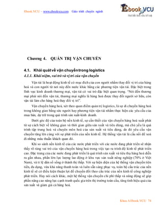 Ebook.VCU – www.ebookvcu.com Giáo trình chuyên ngành
Khoa A Ebook.VCU 74
Chương 4. QUẢN TRỊ VẬN CHUYỂN
4.1. Khái quátvề vận chuyểntrong logistics
4.1.1. Khái niệm, vai trò và vị trí của vận chuyển
Vận tải là hoạt động kinh tế có mục đích của con người nhằm thay đổi vị trí của hàng
hoá và con người từ nơi này đến nước khác bằng các phương tiện vận tải. Đặc biệt trong
lĩnh vực kinh doanh thương mại, vận tải có vai trò đặc biệt quan trọng. “Nói đến thương
mại phải nói đến vận tải, thương mại nghĩa là hàng hoá được thay đổi người sở hữu, còn
vận tải làm cho hàng hoá thay đổi vị trí”.
Vận chuyển hàng hoá, xét theo quan điểm quản trị logistics, là sự di chuyển hàng hoá
trong không gian bằng sức người hay phương tiện vận tải nhằm thực hiện các yêu cầu của
mua bán, dự trữ trong quá trình sản xuất-kinh doanh.
Dưới góc độ của toàn bộ nền kinh tế, sự cần thiết của vận chuyển hàng hoá xuất phát
từ sự cách biệt về không gian và thời gian giữa sản xuất và tiêu dùng, mà chủ yếu là quá
trình tập trung hoá và chuyên môn hoá của sản xuất và tiêu dùng, do đó yêu cầu vận
chuyển tăng lên cùng với sự phát triển của nền kinh tế. Hệ thống vận tải là cầu nối để xoá
đi những mâu thuẫn khách quan đó.
Khi so sánh nền kinh tế của các nước phát triển với các nước đang phát triển sẽ nhận
thấy rõ ràng vai trò của vận chuyển hàng hoá trong việc tạo ra trình độ kinh tế phát triển
cao. Đặc trưng của các nước đang phát triển là quá trình sản xuất và tiêu thụ hàng hoá diễn
ra gần nhau, phần lớn lực lượng lao động ở khu vực sản xuất nông nghiệp (70% ở Việt
Nam), và tỉ lệ dân số sống ở thành thị thấp. Với sự hiện diện của hệ thống vận chuyển tiên
tiến, đa dạng, vừa khả năng thanh toán và luôn sẵn sàng phục vụ, toàn bộ cấu trúc của nền
kinh tế sẽ có điều kiện thuận lợi để chuyển đổi theo cấu trúc của nền kinh tế công nghiệp
phát triển. Hay nói cách khác, một hệ thống vận chuyển chi phí thấp và năng động sẽ góp
phần nâng cao năng lực cạnh tranh quốc gia trên thị trường toàn cầu, tăng tính hiệu quả của
sản xuất và giảm giá cả hàng hoá.
 