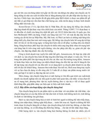 Ebook.VCU – www.ebookvcu.com Giáo trình chuyên ngành
Khoa A Ebook.VCU 76
qui mô lớn của cửa hàng (diện tích gấp vài lần sân vận động) cho phép vận chuyển các lô
hàng thẳng từ nhà sản xuất tới điểm bán lẻ bằng phương tiện chi phí thấp như tàu thuỷ và
tàu hoả. Chiến lược vận chuyển đó đã góp phần giúp IKEA định vị được sản phẩm đồ gỗ
nội thất có giá thấp mà vẫn đảm bảo chất lượng cao, mẫu mã đa dạng và được kinh doanh
thống nhất trên toàn cầu.
Seven-Eleven (7/11), tập đoàn bán lẻ Nhật Bản, đã xây dựng hệ thống vận chuyển
đáp ứng nhanh để đạt được mục tiêu chiến lược của mình. Tháng 3/2007, 7/11 đoạt được vị
trí dẫn đầu về chuỗi cửa hàng lớn nhất thế giới với 28123 điểm bán trên 18 quốc gia, lớn
hơn McDonald 1000 cửa hàng. Chuỗi cửa hàng tiện ích 7/11 với mật độ dày đặc trên thị
trường các đô thị lớn tại Nhật Bản, Mỹ, Đài loan, và Thái Lan luôn có những mặt hàng tiêu
dùng thiết yếu, đảm bảo tươi mới trong ngày. Hệ thống vận chuyển luôn bổ sung dự trữ kịp
thời với tần số vài lần trong ngày và hàng hoá luôn sẵn có để phục vụ đúng nhu cầu khách
hàng. Hàng hoá được phối hợp vận chuyển từ nhiều nhà cung ứng khác nhau tới mạng lưới
cửa hàng bán lẻ trên cùng một tuyến đường, vừa cho phép chở đầy xe, giảm chi phí vận
chuyển, vừa đáp ứng nhanh nhu cầu thị trường.
Công ty kinh doanh trực tuyến lớn nhất thế giới, Amazon.com, thì hợp tác chặt chẽ
với dịch vụ vận chuyển bưu kiện để đáp ứng đơn đặt hàng trên phạm vi toàn cầu. Với vài
trung tâm phân phối lớn tập trung dự trữ cho các khu vực thị trường trọng điểm, Amazon
trì hoãn thực hiện các đơn hàng của nhiều khách hàng cho đến khi tạo nên lô hàng đủ lớn
để tập trung vận chuyển tới các đầu mối và sử dụng dịch vụ chuyển phát nhanh từ các đầu
mối tới địa chỉ khách hàng. Amazon thoả mãn được lứa tuổi trẻ, thích mua hàng trực tuyến
với sự lựa chọn đa dạng và sẵn sàng chờ 2-3 tuần để có được sản phẩm mong muốn với
mức giá hợp lí và dịch vụ đáp ứng tận nơi cư trú.
Nhìn chung, vận chuyển hàng hoá có ảnh hưởng to lớn đến quá trình sản xuất-kinh
doanh của doanh nghiệp nên các nhà quản trị phải luôn quan tâm, cân nhắc và lựa chọn tối
ưu về mạng lưới, phương thức vận tải, tuyến đường, đơn vị vận tải,v.v để có được quyết
định đúng đắn, góp phần nâng cao hiệu quả và hiệu suất kinh doanh.
4.1.2. Đặc điểm của hoạt động vận chuyển hàng hoá
Vận chuyển hàng hoá là sản phẩm dịch vụ nên khác với sản phẩm vật chất khác, vận
chuyển hàng hoá có các đặc điểm nổi bật như tính vô hình, tính không tách rời, tính không
ổn định và tính không lưu giữ được.
Dịch vụ vận chuyển hàng hoá có tính vô hình bởi người ta không thể nhìn thấy được,
không cảm nhận được, không nghe thấy được… trước khi mua nó. Người ta không thể biết
trước được là chuyến hàng đó có được vận chuyển đúng lịch trình hay không, có đảm bảo
an toàn hay không, và có đến đúng địa điểm hay không… cho tận tới khi nhận được hàng.
Chất lượng dịch vụ vận chuyển hàng hoá thường không ổn định do nhiều yếu tố
 