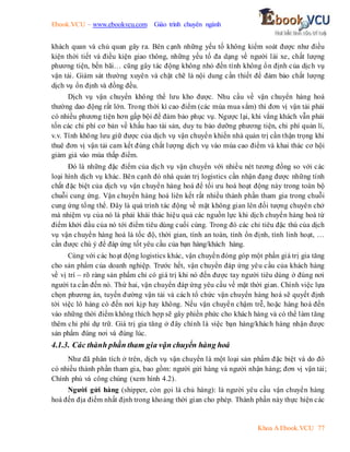 Ebook.VCU – www.ebookvcu.com Giáo trình chuyên ngành
Khoa A Ebook.VCU 77
khách quan và chủ quan gây ra. Bên cạnh những yếu tố không kiểm soát được như điều
kiện thời tiết và điều kiện giao thông, những yếu tố đa dạng về người lái xe, chất lượng
phương tiện, bến bãi… cũng gây tác động không nhỏ đến tính không ổn định của dịch vụ
vận tải. Giám sát thường xuyên và chặt chẽ là nội dung cần thiết để đảm bảo chất lượng
dịch vụ ổn định và đồng đều.
Dịch vụ vận chuyển không thể lưu kho được. Nhu cầu về vận chuyển hàng hoá
thường dao động rất lớn. Trong thời kì cao điểm (các mùa mua sắm) thì đơn vị vận tải phải
có nhiều phương tiện hơn gấp bội để đảm bảo phục vụ. Ngược lại, khi vắng khách vẫn phải
tốn các chi phí cơ bản về khấu hao tài sản, duy tu bảo dưỡng phương tiện, chi phí quản lí,
v.v. Tính không lưu giữ được của dịch vụ vận chuyển khiến nhà quản trị cần thận trọng khi
thuê đơn vị vận tải cam kết đúng chất lượng dịch vụ vào mùa cao điểm và khai thác cơ hội
giảm giá vào mùa thấp điểm.
Đó là những đặc điểm của dịch vụ vận chuyển với nhiều nét tương đồng so với các
loại hình dịch vụ khác. Bên cạnh đó nhà quản trị logistics cần nhận đạng được những tính
chất đặc biệt của dịch vụ vận chuyển hàng hoá để tối ưu hoá hoạt động này trong toàn bộ
chuỗi cung ứng. Vận chuyển hàng hoá liên kết rất nhiều thành phần tham gia trong chuỗi
cung ứng tổng thể. Đây là quá trình tác động về mặt không gian lên đối tượng chuyên chở
mà nhiệm vụ của nó là phải khái thác hiệu quả các nguồn lực khi dịch chuyển hàng hoá từ
điểm khởi đầu của nó tới điểm tiêu dùng cuối cùng. Trong đó các chỉ tiêu đặc thù của dịch
vụ vận chuyển hàng hoá là tốc độ, thời gian, tính an toàn, tính ổn định, tính linh hoạt, …
cần được chú ý để đáp ứng tốt yêu cầu của bạn hàng/khách hàng.
Cùng với các hoạt động logistics khác, vận chuyển đóng góp một phần giá trị gia tăng
cho sản phẩm của doanh nghiệp. Trước hết, vận chuyển đáp ứng yêu cầu của khách hàng
về vị trí – rõ ràng sản phẩm chỉ có giá trị khi nó đến được tay người tiêu dùng ở đúng nơi
người ta cần đến nó. Thứ hai, vận chuyển đáp ứng yêu cầu về mặt thời gian. Chính việc lựa
chọn phương án, tuyến đường vận tải và cách tổ chức vận chuyển hàng hoá sẽ quyết định
tời việc lô hàng có đến nơi kịp hay không. Nếu vận chuyển chậm trễ, hoặc hàng hoá đến
vào những thời điểm không thích hợp sẽ gây phiền phức cho khách hàng và có thể làm tăng
thêm chi phí dự trữ. Giá trị gia tăng ở đây chính là việc bạn hàng/khách hàng nhận được
sản phẩm đúng nơi và đúng lúc.
4.1.3. Các thành phần tham gia vận chuyển hàng hoá
Như đã phân tích ở trên, dịch vụ vận chuyển là một loại sản phẩm đặc biệt và do đó
có nhiều thành phần tham gia, bao gồm: người gửi hàng và người nhận hàng; đơn vị vận tải;
Chính phủ và công chúng (xem hình 4.2).
Người gửi hàng (shipper, còn gọi là chủ hàng): là người yêu cầu vận chuyển hàng
hoá đến địa điểm nhất định trong khoảng thời gian cho phép. Thành phần này thực hiện các
 