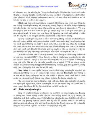 Ebook.VCU – www.ebookvcu.com Giáo trình chuyên ngành
Khoa A Ebook.VCU 79
để nâng cao năng lực vận chuyển. Trong đó cần rút ngắn thời gian vận chuyển bình quân,
tăng hệ số sử dụng trọng tải của phương tiện, nâng cao hệ số sử dụng phương tiện theo thời
gian, nâng cao hệ số sử dụng quãng đường xe chạy có hàng, tăng vòng quay của xe, cải
tiến thủ tục giấy tờ và lề lối làm việc, v.v.
Chính phủ: thường là người đầu tư và quản lí hệ thống hạ tầng cơ sở giao thông cho
con đường vận chuyển (đường sắt, đường bộ, đường ống) và các điểm dừng đỗ phương
tiện vận chuyển (sân bay, bến cảng, bến xe, nhà ga, trạm bơm và kiểm soát,...). Với mục
tiêu phục vụ phát triển kinh tế-xã hội quốc gia và hội nhập kinh tế thế giới, chính phủ xây
dựng và qui hoạch các chiến lược giao thông dài hạn cùng các chính sách và luật lệ nhằm
cân đối tổng thể và hài hoà giữa các mục tiêu kinh tế, xã hội và môi trường.
Dịch vụ vận chuyển hàng hoá có nhiều ảnh hưởng không nhỏ đến nền kinh tế quốc
dân, môi trường xã hội, môi trường sinh thái và chất lượng cuộc sống của cộng đồng, bởi
vậy chính quyền thường can thiệp và kiểm soát ở nhiều mức độ khác nhau. Sự can thiệp
của chính phủ thể hiện dưới nhiều hình thức trực tiếp và gián tiếp như: luật và các văn bản
dưới luật; chính sách khuyến khích hoặc giới hạn quyền sở hữu các phương tiện vận tải;
giới hạn hoặc mở rộng thị trường; qui định giá; hỗ trợ phát triển ngành GTVT, v.v.
Chính sách đổi mới kinh tế của Việt Nam từ 1986 đến nay đã có tác động rất lớn đến
sự phát triển của ngành GTVT. Có sự thay đổi cơ bản về cơ cấu hàng hoá vận chuyển giữa
khu vực nhà nước và khu vực tư nhân theo xu hướng khu vực kinh tế vận tải tư nhân ngày
càng phát triển. Mặc dù còn rất nhiều hạn chế, nhưng ngành GTVT nói chung và vận
chuyển hàng hoá nói riêng đang phát triển theo hướng tích cực, góp phần quan trọng trong
công cuộc công nghiệp hoá, hiện đại hoá đất nước.
Công chúng: Là thành phần rất quan tâm đến hoạt động vận chuyển hàng hoá nói
riêng và giao thông vận tải nói chung vì vận chuyển liên quan đến chi phí, môi trường và
an toàn xã hội. Công chúng tạo nên dư luận xã hội và gây sức ép để chính phủ và chính
quyền các cấp ra các quyết định vì mục tiêu an sinh của địa phương và quốc gia.
Như vậy, trong vận chuyển hàng hoá phát sinh mâu thuẫn giữa những lợi ích cục bộ
của người gửi, người nhận, người vận chuyển, và lợi ích xã hội tổng thể (chính phủ và
công chúng) dẫn đến sự đối lập, điều hoà và hạn chế dịch vụ vận tải.
4.2. Phân loại vận chuyển
Cùng với sự phát triển của nền kinh tế, các loại hình vận chuyển ngày càng đa dạng
và phong phú. Doanh nghiệp có nhu cầu vận chuyển hàng hoá có thể tuỳ ý sử dụng rất
nhiều loại hình dịch vụ khác nhau. Có thể phân loại vận chuyển hàng hoá t heo một số tiêu
thức như: Loại phương tiện vận chuyển; mức độ điều tiết của nhà nước và theo mức độ
phối hợp giữa các phương tiện. Mỗi loại hình vận chuyển đều có những ưu thế và hạn chế
riêng mà nhà quản trị logistics cần biết để có sự lựa chọn đúng đắn.
 