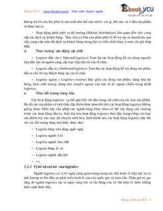 Ebook.VCU – www.ebookvcu.com Giáo trình chuyên ngành
Khoa A Ebook.VCU 8
không trả lời câu hỏi phải là sản xuất như thế nào mà là cái gì, khi nào và ở đâu sản phẩm
sẽ được tạo ra
- Hoạt động phân phối ra thị trường (Market distribution) liên quan đến viêc cung
cấp các dịch vụ khách hàng. Mục tiêu cơ bản của phân phối là hỗ trợ tạo ra doanh thu qua
việc cung cấp mức độ dịch vụ khách hàng mong đợi có tính chiến lược ở mức chi phí thấp
nhất.
d. Theo hướng vận động vật chất
- Logistic đầu vào ( Inbound logistics) Toàn bộ các hoạt động hỗ trợ dòng nguyên
liệu đầu vào từ nguồn cung cấp trực tiếp cho tới các tổ chức.
- Logistic đầu ra ( Outbound logistics) Toàn bộ các hoạt động hỗ trợ dòng sản phẩm
đầu ra cho tới tay khách hàng tại các tổ chức
- Logistic ngược ( Logistics reverse) Bao gồm các dòng sản phẩm, hàng hóa hư
hỏng, kém chất lượng, dòng chu chuyển ngược của bao bì đi ngược chiều trong kênh
logistics.
e. Theo đối tượng hàng hóa
Các hoạt động logistics cụ thể gắn liền với đặc trưng vật chất của các loại sản phẩm.
Do đó các sản phẩm có tính chất, đặc điểm khác nhau đòi hỏi các hoạt động logistics không
giống nhau. Điều này cho phép các ngành hàng khác nhau có thể xây dựng các chương
trình, các hoạt động đầu tư, hiện đại hóa hoạt động logistics theo đặc trưng riêng của loại
sản phẩm tùy vào mức độ chuyên môn hóa, hình thành nên các hoạt động logistics đặc thù
với các đối tượng hàng hóa khác nhau như:
- Logistic hàng tiêu dùng ngắn ngày
- Logistic ngành ô tô
- Logistic ngành hóa chất
- Logistic hàng đi tử
- Logistic ngành dầu khí
- v.v.
1.1.3 Vị trí và vai trò của logistics
Ngành logistics có vị trí ngày càng quan trọng trong các nền kinh tế hiện đại và có
ảnh hưởng to lớn đến sự phát triển kinh tế của các quốc gia và toàn cầu. Phần giá trị gia
tăng do ngành logistics tạo ra ngày càng lớn và tác động của nó thể hiện rõ dưới những
khía cạnh dưới đây:
 