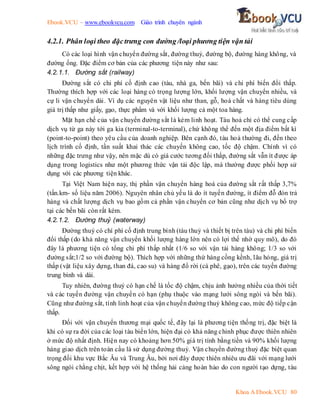 Ebook.VCU – www.ebookvcu.com Giáo trình chuyên ngành
Khoa A Ebook.VCU 80
4.2.1. Phân loại theo đặctrưng con đường /loại phương tiện vận tải
Có các loại hình vận chuyển đường sắt, đường thuỷ, đường bộ, đường hàng không, và
đường ống. Đặc điểm cơ bản của các phương tiện này như sau:
4.2.1.1. Đường sắt (railway)
Đường sắt có chi phí cố định cao (tàu, nhà ga, bến bãi) và chi phí biến đổi thấp.
Thường thích hợp với các loại hàng có trọng lượng lớn, khối lượng vận chuyển nhiều, và
cự li vận chuyển dài. Ví dụ các nguyên vật liệu như than, gỗ, hoá chất và hàng tiêu dùng
giá trị thấp như giấy, gạo, thực phẩm và với khối lượng cả một toa hàng.
Mặt hạn chế của vận chuyển đường sắt là kém linh hoạt. Tàu hoả chỉ có thể cung cấp
dịch vụ từ ga này tới ga kia (terminal-to-terminal), chứ không thể đến một địa điểm bất kì
(point-to-point) theo yêu cầu của doanh nghiệp. Bên cạnh đó, tàu hoả thường đi, đến theo
lịch trình cố định, tần suất khai thác các chuyến không cao, tốc độ chậm. Chính vì có
những đặc trưng như vậy, nên mặc dù có giá cước tương đối thấp, đường sắt vẫn ít được áp
dụng trong logistics như một phương thức vận tải độc lập, mà thường được phối hợp sử
dụng với các phương tiện khác.
Tại Việt Nam hiện nay, thị phần vận chuyển hàng hoá của đường sắt rất thấp 3,7%
(tấn.km- số liệu năm 2006). Nguyên nhân chủ yếu là do ít tuyến đường, ít điểm đỗ đón trả
hàng và chất lượng dịch vụ bao gồm cả phần vận chuyển cơ bản cũng như dịch vụ bổ trợ
tại các bến bãi còn rất kém.
4.2.1.2. Đường thuỷ (waterway)
Đường thuỷ có chí phí cố định trung bình (tàu thuỷ và thiết bị trên tàu) và chi phí biến
đổi thấp (do khả năng vận chuyển khối lượng hàng lớn nên có lợi thế nhờ quy mô), do đó
đây là phương tiện có tổng chi phí thấp nhất (1/6 so với vận tải hàng không; 1/3 so với
đường sắt;1/2 so với đường bộ). Thích hợp với những thứ hàng cồng kềnh, lâu hỏng, giá trị
thấp (vật liệu xây dựng, than đá, cao su) và hàng đổ rời (cà phê, gạo), trên các tuyến đường
trung bình và dài.
Tuy nhiên, đường thuỷ có hạn chế là tốc độ chậm, chịu ảnh hưởng nhiều của thời tiết
và các tuyến đường vận chuyển có hạn (phụ thuộc vào mạng lưới sông ngòi và bến bãi).
Cũng như đường sắt, tính linh hoạt của vận chuyển đường thuỷ không cao, mức độ tiếp cận
thấp.
Đối với vận chuyển thương mại quốc tế, đây lại là phương tiện thống trị, đặc biệt là
khi có sự ra đời của các loại tàu biển lớn, hiện đại có khả năng chinh phục được thiên nhiên
ở mức độ nhất định. Hiện nay có khoảng hơn 50% giá trị tính bằng tiền và 90% khối lượng
hàng giao dịch trên toàn cầu là sử dụng đường thuỷ. Vận chuyển đường thuỷ đặc biệt quan
trọng đối khu vực Bắc Âu và Trung Âu, bởi nơi đây được thiên nhiêu ưu đãi với mạng lưới
sông ngòi chằng chịt, kết hợp với hệ thống hải cảng hoàn hảo do con người tạo dựng, tàu
 