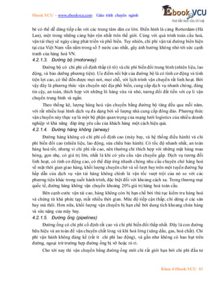 Ebook.VCU – www.ebookvcu.com Giáo trình chuyên ngành
Khoa A Ebook.VCU 81
bè có thể dễ dàng tiếp cần với các trung tâm dân cư lớn. Điển hình là cảng Rotterdam (Hà
Lan), một trong những cảng bận rộn nhất trên thế giới. Cùng với quá trình toàn cầu hoá,
vận tải thuỷ sẽ ngày càng phát triển và phổ biến. Tuy nhiên, chi phí vận tải đường biển hiện
tại của Việt Nam vẫn nằm trong số 5 nước cao nhất, gây ảnh hưởng không nhỏ tới sức cạnh
tranh của hàng hoá VN.
4.2.1.3. Đường bộ (motorway)
Đường bộ có chi phí cố định thấp (ô tô) và chi phí biến đổi trung bình (nhiên liệu, lao
động, và bảo dưỡng phương tiện). Ưu điểm nổi bật của đường bộ là có tính cơ động và tính
tiện lợi cao, có thể đến được mọi nơi, mọi chỗ, với lịch trình vận chuyển rất linh hoạt. Bởi
vậy đây là phương thức vận chuyển nội địa phổ biến, cung cấp dịch vụ nhanh chóng, đáng
tin cậy, an toàn, thích hợp với những lô hàng vừa và nhỏ, tương đối đắt tiền với cự li vận
chuyển trung bình và ngắn.
Theo thống kê, lượng hàng hoá vận chuyển bằng đường bộ tăng đều qua mỗi năm,
với rất nhiều loại hình dịch vụ đa dạng bởi số lượng nhà cung cấp đông đảo. Phương thức
vận chuyển này thực sự là một bộ phận quan trọng của mạng lưới logistics của nhiều doanh
nghiệp vì khả năng đáp ứng yêu cầu của khách hàng một cách hiệu quả.
4.2.1.4. Đường hàng không (airway)
Đường hàng không có chi phí cố định cao (máy bay, và hệ thống điều hành) và chi
phí biến đổi cao (nhiên liệu, lao động, sửa chữa bảo hành). Có tốc độ nhanh nhất, an toàn
hàng hoá tốt, nhưng vì chi phí rất cao, nên thường chỉ thích hợp với những mặt hàng mau
hỏng, gọn nhẹ, có giá trị lớn, nhất là khi có yêu cầu vận chuyển gấp. Dịch vụ tương đối
linh hoạt, có tính cơ động cao, có thể đáp ứng nhanh chóng nhu cầu chuyên chở hàng hoá
về mặt thời gian giao hàng, khối lượng chuyên chở và số lượt bay trên một tuyến đường Sự
hấp dẫn của dịch vụ vận tải hàng không chính là vận tốc vượt trội của nó so với các
phương tiện khác trong suốt hành trình, đặc biệt đối với khoảng cách xa. Trong thương mại
quốc tế, đường hàng không vận chuyển khoảng 20% giá trị hàng hoá toàn cầu.
Bên cạnh cước vận tải cao, hàng không còn bị hạn chế bởi thủ tục kiểm tra hàng hoá
và chứng từ khá phức tạp, mất nhiều thời gian. Mức độ tiếp cận thấp, chỉ dừng ở các sân
bay mà thôi. Hơn nữa, khối lượng vận chuyển bị hạn chế bởi dung tích khoang chứa hàng
và sức nặng của máy bay.
4.2.1.5. Đường ống (pipelines)
Đường ống có chi phí cố định rất cao và chi phí biến đổi thấp nhất. Đây là con đường
hữu hiệu và an toàn để vận chuyển chất lỏng và khí hoá lỏng (xăng dầu, gas, hoá chất). Chi
phí vận hành không đáng kể (rất ít chi phí lao động), và gần như không có hao hụt trên
đường, ngoại trừ trường hợp đường ống bị vỡ hoặc rò rỉ.
Cho tới nay thì vận chuyển bằng đường ống mới chỉ rất giới hạn bởi chi phí đầu tư
 