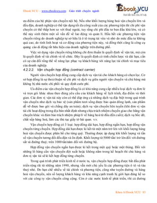 Ebook.VCU – www.ebookvcu.com Giáo trình chuyên ngành
Khoa A Ebook.VCU 83
ưu điểm của bộ phận vận chuyển nội bộ. Nếu như khối lượng hàng hoá vận chuyển lớn và
đều đặn, doanh nghiệp có thể tận dụng tối đa công xuất của các phương tiện thì chi phí vận
chuyển có thể thấp hơn so với thuê ngoài, tuy rằng chi phí đầu tư ban đầu khá lớn, và có
thể nảy sinh thêm một số vấn đề về lao động và quản lí. Hầu hết các phương tiện vận
chuyển riêng do doanh nghiệp tự sở hữu là ô tô trọng tải vừa và nhỏ do mức đầu tư không
quá cao, do tính linh hoạt và cơ động của phương tiện này, và đồng thời cũng là công cụ
quảng cáo di động rất hữu hiệu của doanh nghiệp trên đường phố.
Việc sử dụng vận chuyển riêng không chỉ đơn thuần là quyết định về vận tải, mà còn
là quyết định về tài chính và tổ chức. Đây là quyết định có tính chiến lược và dài hạn, cần
có sự cân đối tổng thể về năng lực phục vụ khách hàng với năng lực tài chính và mục tiêu
của doanh nghiệp.
4.2.2.2. Vận chuyển hợp đồng (contract carrier)
Người vận chuyển hợp đồng cung cấp dịch vụ vận tải cho khách hàng có chọn lọc. Cơ
sở hợp đồng là sự thoả thuận về chi phí và dịch vụ giữa người vận chuyển và chủ hàng mà
không bị nhà nước chi phối và quy định cước phí.
Ưu điểm của vận chuyển hợp đồng là có khả năng cung cấp nhiều loại dịch vụ đơn lẻ
và trọn gói khác nhau theo đúng yêu cầu của khách hàng về lịch trình, địa điểm và thời
gian. Các đơn vị vận tải này còn có thể đáp ứng cả những dịch vụ đặc biệt trong quá trình
vận chuyển như dịch vụ bảo vệ (sản phẩm tươi sống được bảo quản đông lạnh, sản phẩm
dễ vỡ được bao gói và chằng dây an toàn); dịch vụ vận chuyển liên tuyến (khi đơn vị vận
tải chỉ hoạt động trong địa bàn nhất định nhưng chịu trách nhiệm chuyển giao cho hãng vận
chuyển khác và đảm bảo trách nhiệm pháp lí về hàng hoá từ đầu đến cuối); dịch vụ bốc dỡ,
chất xếp hàng hoá, làm các thủ tục giấy tờ hải quan. v.v.
Vận chuyển hợp đồng có 3 loại: hợp đồng dài hạn, hợp đồng ngắn hạn, hợp đồng vận
chuyển từng chuyến. Hợp đồng dài hạn được kí kết từ một năm trở lên với khối lượng hàng
hoá vận chuyển được phân bố cho từng quý. Thường được áp dụng khi khối lượng và tần
số vận chuyển tương đối đều đặn và ổn định. Khối lượng từ 5000 tấn/ trở lên đối với đường
sắt và đường thuỷ; trên 1000 tấn/năm đối với đường bộ.
Hợp đồng vận chuyển ngắn hạn được kí kết trong một quý hoặc một tháng. Đối với
những lô hàng cần vận chuyển đột xuất hoặc không nằm trong kế hoạch thì chủ hàng và
đơn vị vận tải sẽ kí kết hợp đồng từng chuyến.
Trong quá trình phát triển kinh tế ở nước ta, vận chuyển hợp đồng được bắt đầu phát
triển rộng rãi từ những năm 1990, nhưng vẫn mới chủ yếu là các phương tiện ô tô và tàu
thuỷ nhỏ. Do hạn chế nhiều về tài chính và phương tiện, cũng như tuyến đường và hàng
hoá vận chuyển, nên số lượng khách hàng và khả năng cạnh tranh bị giới hạn đáng kể so
với các công ty vận chuyển công cộng. Còn ở các nước kinh tế phát triển, t hì cả đường
 