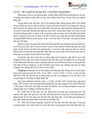 Ebook.VCU – www.ebookvcu.com Giáo trình chuyên ngành
Khoa A Ebook.VCU 85
4.2.3.2. Vận chuyển đa phương thức ( Intermodal transportation)
Một công ty vận tải sẽ cung ứng dịch vụ phối hợp ít nhất hai loại phương tiện vận tải,
sử dụng một chứng từ duy nhất và chịu trách nhiệm hoàn toàn về quá trình vận chuyển
hàng hoá.
Trong những năm gần đây, vận tải đa phương thức không ngừng phát triển nhanh
chóng. Những lợi ích rõ ràng về kinh tế và quá trình toàn cầu hoá là các động lực chủ đạo
cho loại hình vận chuyển này nở rộ. Đặc điểm chủ yếu của vận chuyển đa phương thức là
sự tự do chuyển đổi phương tiện giữa các hình thức vận tải khác nhau. Các dịch vụ vận
chuyển đa phương thức có được là do sự hợp tác giữa các hàng vận tải để phối hợp những
dịch vụ riêng lẻ của họ lại với nhau. Các đại lí vận tải, các trung tâm môi giới thường được
sử dụng để phối hợp các phương tiện và tạo ra các loại dịch vụ trọn gói, cung ứng sự thuận
tiện cho chủ hàng.
Người ta ngày càng quan tâm nhiều hơn đến loại hình vận chuyển đa phương thức bởi
ưu thế trọn gói giao dịch và giá cả hợp lí của nó. Vận chuyển đa phương thức lợi dụng
được ưu thế vốn có của mỗi loại phương tiện, và do đó có thể cung ứng dịch vụ vận tải
thống nhất với tổng chi phí thấp nhất. Đây thực sự là một cuộc cách mạng trong vận tải
hàng hoá nói riêng và trong logistics nói chung.
Trong đó, việc tiêu chuẩn hoá và thống nhất bao bì logistics, đặc biệt là quá trình
côngtenơ hoá là một yếu tố quan trọng làm thay đổi diện mạo của ngành vận tải trong thế
kỉ 20. Malcomlm McLean, người sáng lập tập đoàn vận tải SeaLand, được coi là người đầu
tiên phát minh ra côngtenơ và đã rất thành công trong việc thương mại hoá sử dụng
côngtenơ vào những năm 1950, ở New Jersey (Mĩ).
Côngtenơ (container) là các loại thùng chứa hàng đặc biệt (thùng tải), có kích thước
được tiêu chuẩn hoá (độ dài 20ft = 6,1m; 40ft = 12,2m và 45ft = 13,7m), có kết cấu bền
chắc để có thể sắp xếp tiện lợi và vững vàng trên các tàu côngtenơ, toa xe lửa hay xe tải
chuyên dụng và cho phép sử dụng nhiều lần.
Sức chứa côngtenơ (của tàu, cảng, v.v.) được đo theo TEU (twenty-foot equivalent
units). TEU là đơn vị đo của hàng hoá tương đương với một côngtenơ tiêu chuẩn 20ft (dài)
* 8ft (rộng) * 8ft (cao). Kết hợp với mâm tải (pallet), việc sử dụng côngtenơ trong vận
chuyển hàng hoá có những ưu điểm nổi bật sau:
 Giảm bớt và đơn giản hoá các khâu thao tác trung gian trong quá trình vận
chuyển; Rút ngắn thời gian bốc dỡ, chất xếp hàng hoá khi chuyển tải; Giải phóng nhanh
phương tiện vận tải (do công việc bốc dỡ, chất xếp nặng nhọc và tốn thời gian đã được cơ
giới hoá); Hàng hoá được đưa từ cửa tới cửa rất thuận tiện.
 Đảm bảo an toàn hàng hoá, tránh đổ vỡ, hao hụt, xáo trộn, mất cắp... trong quá
trình giao nhận, vận chuyển nhờ có vỏ bọc bền chắc của côngtenơ; Đỡ tranh chấp khiếu nại
 