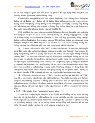 Ebook.VCU – www.ebookvcu.com Giáo trình chuyên ngành
Khoa A Ebook.VCU 86
do tổn thất hàng hoá giảm bớt; Tiết kiệm chi phí bao bì; Tận dụng được dung tích của
phương tiện do giảm được những khoảng trống.
Có nhiều khả năng phối hợp dịch vụ vận tải đa phương thức: đường sắt và đường bộ;
đường sắt và đường thuỷ; đường sắt và đường hàng không; đường sắt và đường ống;
đường bộ và đường hàng không; đường bộ và đường thủy; đường bộ và đường ống; đường
thuỷ và đường hàng không; đường thuỷ và đường ống; đường hàng không và đường ống.
Tuy nhiên không phải phương án nào cũng có tính khả thi.
Có 2 loại hình vận chuyển đa phương thức hiện đang được sử dụng phổ biến nhất, đặc
biệt trong vận tải quốc tế. Đó là vận tải liên hợp đường sắt - đường bộ (piggyback) và vận
tải liên hợp đường thuỷ - đường bộ (fishyback). Việc phối hợp giữa đường hàng không -
đường bộ (birdyback) cũng thường được sử dụng đối với hàng hoá có giá trị cao, có trọng
lượng và dung tích nhỏ. Dưới đây mô tả chi tiết hơn về 2 loại vận tải liên hợp đường bộ -
đường sắt đang được khai thác phổ biến nhất trong ngành vận tải hàng hoá :
 Xe moóc chở trên toa trần (TOFC = trailer-on-flatcar): Là hình thức vận chuyển
xe tải kéo moóc trên những toa trần của ngành đường sắt. Loại hình này thường được áp
dụng trong trường hợp đoạn đường vận chuyển xa hơn so với các tuyến đường bộ thông
thường. TOFC kết hợp được tính linh hoạt và tiện lợi của vận chuyển đường bộ với tính
kinh tế của vận chuyển đường sắt trên các tuyến đường dài. Cước phí thường thấp hơn so
với vận chuyển hoàn toàn bằng xe tải và tạo cơ hội cho phương tiện này nâng cao tính kinh
tế của mình. Bên cạnh đó, vận chuyển đường sắt mở rộng cơ hội tham gia vận chuyển thêm
nhiều loại hàng hoá vốn chỉ thường sử dụng xe tải. Chủ hàng cũng có lợi do sự thuận tiện
của dịch vụ vận chuyển từ cửa đến cửa trên quãng đường dài với giá cả hợp lí. Những ưu
thế này đã làm cho TOFC trở thành dịch vụ vận chuyển phối hợp thông dụng nhất.
 Côngtenơ chở trên toa trần (COFC = container-on-flatcar): Với dịch vụ TOFC,
toàn bộ xe moóc được vận chuyển trên một toa tàu hoả. Tuy nhiên, xe moóc gồm 2 phần:
côngtenơ hay là thùng hàng hoá và khung gầm của xe moóc. Nếu chỉ vận chuyển duy nhất
phần côngtenơ thì có thể tiết kiệm được phần tải trọng không có ích của khung gầm xe (kết
cầu gầm, khung và bánh xe). Dịch vụ như vậy được gọi là COFC (côngtenơ trở trên toa
trần)
4.2.3.3. Vận tải đứt đoạn ( separate transporation):
Là loại dịch vụ vận chuyển hàng hóa từ nơi đi đến nơi đến bằng hai hay nhiều phương
thức vận tải, sử dụng hai hay nhiều chứng từ vận tải và nhiều nhà vân chuyển phải chịu
trách nhiệm về hàng hóa trong một hành trình vận chuyển. Là loại dịch vụ vận tải làm tăng
chi phí nhưng hay gặp trong các thị trường vận tải không thống nhất, kém liên kết và phát
triển. Các doanh nghiệp cần hạn chế tối đa sử dụng loại dịch vụ này.
 