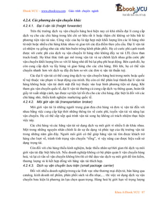 Ebook.VCU – www.ebookvcu.com Giáo trình chuyên ngành
Khoa A Ebook.VCU 87
4.2.4. Các phương án vận chuyển khác
4.2.4.1. Đại lí vận tải (freight forwarder)
Trên thị trường dịch vụ vận chuyển hàng hoá hiện nay có khá nhiều đại lí cung cấp
dịch vụ cho các chủ hàng trong khi chỉ sở hữu rất ít hoặc thậm chí không sở hữu bất kì
phương tiện vận tải nào. Công việc của họ là tập hợp một khối lượng lớn các lô hàng nhỏ
từ một hoặc nhiều chủ hàng khác nhau và giao tới các địa điểm theo yêu cầu. Đại lí vận tải
có nhiệm vụ giống như các nhà bán buôn trông kênh phân phối. Họ có cước phí cạnh tranh
được với cước phí của dịch vụ vận chuyển lô hàng nhỏ không đầy xe tải LTL (less than
truck-load). Họ khai thác tính qui mô trong vận tải và sự chênh lệch nhau giữa cước phí
vận chuyển khối lượng lớn so với lô hàng nhỏ để bù lại phụ phí hoạt động. Bên cạnh đó, họ
còn cung cấp dịch vụ lấy hàng và giao hàng cho các chủ hàng. Đôi khi, họ có thể vận
chuyển nhanh hơn với dịch vụ đầy đủ hơn so với các đơn vị vận tải thuần tuý.
Các đại lí vận tải có thể cung ứng dịch vụ vận chuyển hàng hoá trong nước hoặc quốc
tế tuỳ thuộc vào phạm vi hoạt động của mình. Họ còn có thể phân loại thành đại lí vận tải
hàng không hoặc vận tải dưới mặt đất tuỳ thuộc vào loại hình phương tiện sử dụng. Khi
tham gia vận chuyển quốc tế, đại lí vận tải thường cả cung cấp dịch vụ thông quan, hoàn tất
giấy tờ xuất nhập cảnh, tạo được sự tiện lợi tối đa cho các chủ hàng, đặc biệt là đối với các
chủ hàng nhỏ, thiếu kinh nghiệm marketing quốc tế.
4.2.4.2. Môi giới vận tải (transportation broker)
Môi giới vận tải là những người trung gian đưa chủ hàng và đơn vị vận tải đến với
nhau bằng việc cung cấp kịp thời những thông tin về cước phí, tuyến vận tải và năng lực
vận chuyển. Họ có thể sắp xếp quá trình vận tải song họ không có trách nhiệm thực hiện
việc này.
Các chủ hàng và các hãng vận tải sử dụng dịch vụ môi giới vì nhiều lí do khác nhau.
Một trong những nguyên nhân chính là do sự đa dạng và phức tạp của thị trường vận tải
trong những năm gần đây. Người môi giới có thể giúp hãng vận tải tìm được khách trở
hàng cho lượt về, tránh tình trạng vận chuyển “rỗng”, vì vậy nâng cao được hiệu suất sử
dụng trọng tải.
Còn đối với chủ hàng thiếu kinh nghiệm, hoặc thiếu nhân sự/thời gian thì dịch vụ môi
giới vận tải đặc biệt hữu ích. Nếu doanh nghiệp không có bộ phận quản lí vận chuyển hàng
hoá, và lại có tần số vận chuyển không lớn thì có thể dựa vào dịch vụ môi giới để tìm kiếm,
thương lượng và kí kết hợp đồng với hãng vận tải thích hợp.
4.2.4.3. Dịch vụ vận chuyển bưu kiện (small package carrier)
Đối với nhiều doanh nghiệp trong các lĩnh vực như thương mại điện tử, bán hàng qua
catalog, kinh doanh mĩ phẩm, phân phối sách và đĩa nhạc,… thì việc sử dụng dịch vụ vận
chuyển bưu kiện là phương án lựa chọn quan trọng. Hàng hoá bị giới hạn về trọng lượng
 