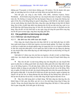 Ebook.VCU – www.ebookvcu.com Giáo trình chuyên ngành
Khoa A Ebook.VCU 88
(không quá 70 pounds) và kích thước (không quá 130 inches). Tốc độ nhanh, thời gian
ngắn, an toàn hàng hoá tốt và chi phí cao là đặc điểm của loại hình dịch vụ này.
Trên thế giới, các công ty như FedEx, UPS, DHL, Airborne Express, Emery
Worldwide… đã rất thành công trong lĩnh vực vận chuyển bưu kiện với phạm vi hoạt động
toàn cầu. Họ thường có mạng lưới kho tập hợp/giao hàng tại các trung tâm thương mại
quốc tế lớn. Họ có hệ thống thông tin quản lí năng động, có thể thiết kế, vận hành và giám
sát các tuyến đường vận chuyển hữu hiệu, cũng như cung cấp thông tin kịp thời tới khách
hàng. Họ sở hữu và phối hợp nhiều loại phương tiện tốc độ cao như máy bay, canô và xe
tải để đảm bảo chất lượng tương ứng với nhu cầu vận chuyển an toàn và cấp bách của chủ
hàng. Nhu cầu đối với loại hình dịch vụ này ngày càng mở rộng khi quan điểm cung ứng
tức thì JIT (just-in-time) ngày càng được ứng dụng phổ biến.
4.3. Các quyếtđịnh cơ bản trong vận chuyển
4.3.1. Chiến lược vận chuyển hàng hoá
4.3.1.1. Xác định mục tiêu chiến lược vận chuyển
Chức năng vận chuyển hàng hoá cần được thiết kế và vận hành phù hợp với chiến
lược cạnh tranh chung và chiến lược logistics của toàn doanh nghiệp. Tuỳ thuộc vào nhiệm
vụ dài hạn và ngắn hạn của doanh nghiệp cùng với mạng lưới các cơ sở logistics (điểm bán
lẻ, kho bãi, trung tâm phân phối) và các nguồn lực hiện có khác mà xây dựng các phương
án vận chuyển khác nhau nhằm đáp ứng cao nhất những đòi hỏi của thị trường với tổng chi
phí thấp nhất.
Xuất phát từ 2 nhóm mục tiêu căn bản của logistics: chi phí và dịch vụ khách hàng,
chiến lược vận chuyển phải lượng hoá được các chỉ tiêu trong kế hoạch hành động của
mình.
 Mục tiêu chi phí: Là một trong những mục tiêu hàng đầu của vận chuyển.Nhà
quản trị phải đưa ra những quyết định vận chuyển nhằm giảm đến mức thấp nhất chi phí
của cả hệ thống logistics. Chi phí phụ thuộc nhiều yếu tố, đặc biệt phụ thuộc hệ thống
logistics nhằm sử dụng các giải pháp để tối thiểu hoá tổng chi phí của cả hệ thống. Điều
này có nghĩa, tối thiểu hoá chi phí vận chuyển không phải luôn luôn liên quan đến tổng chi
phí logistics thấp nhất. Ví dụ như để tối thiểu hoá chi phí vận chuyển, người ta thường vận
chuyển với qui mô lớn, sử dụng phương tiện như đường sắt hay đường thuỷ, điều này có
thể tạo nên chi phí dự trữ cao hơn, và chưa chắc tổng chi phí logistics đạt mức tối ưu.
 Mục tiêu chất lượng dịch vụ khách hàng: Thể hiện năng lực đáp ứng nhu cầu
khách hàng về thời gian, địa điểm, qui mô và cơ cấu mặt hàng trong từng lô hàng vận
chuyển. Trong vận chuyển hàng hoá, dịch vụ khách hàng được thể hiện ở 2 khía cạnh đặc
thù và quan trọng nhất, đó là thời gian và độ tin cậy.
 