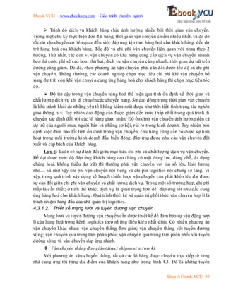 Ebook.VCU – www.ebookvcu.com Giáo trình chuyên ngành
Khoa A Ebook.VCU 89
 Trình độ dịch vụ khách hàng chịu ảnh hưởng nhiều bởi thời gian vận chuyển.
Trong một chu kỳ thực hiện đơn đặt hàng, thời gian vận chuyển chiếm nhiều nhất, và do đó
tốc độ vận chuyển có liên quan đến việc đáp ứng kịp thời hàng hoá cho khách hàng, đến dự
trữ hàng hoá của khách hàng. Tốc độ và chi phí vận chuyển liên quan với nhau theo 2
hướng. Thứ nhất, các đơn vị vận chuyển có khả năng cung cấp dịch vụ vận chuyển nhanh
hơn thì cước phí sẽ cao hơn; thứ hai, dịch vụ vận chuyển càng nhanh, thời gian dự trữ trên
đường càng giảm. Do đó, chọn phương án vận chuyển phải cân đối được tốc độ và chi phí
vận chuyển. Thông thường, các doanh nghiệp chọn mục tiêu chi phí khi vận chuyển bổ
sung dự trữ, còn khi vận chuyển cung ứng hàng hoá cho khách hàng thì chọn mục tiêu tốc
độ.
 Độ tin cậy trong vận chuyển hàng hoá thể hiện qua tính ổn định về thời gian và
chất lượng dịch vụ khi di chuyển các chuyến hàng. Sự dao động trong thời gian vận chuyển
là khó tránh khỏi do những yếu tố không kiểm soát được như thời tiết, tình trạng tắc nghẽn
giao thông, v.v. Tuy nhiên dao động cần được giảm đến mức thấp nhất trong quá trình di
chuyển xác định đối với các lô hàng giao, nhận. Độ ổn định vận chuyển ảnh hưởng đến cả
dự trữ của người mua, người bán và những cơ hội, rủi ro trong kinh doanh. Tuy nhiên bên
cạnh việc đảm bảo tốt tính ổn đinh trong vận chuyển, chủ hàng cũng cần có được sự linh
hoạt trong môi trường kinh doanh đầy biến động, đáp ứng được nhu cầu vận chuyển đột
xuất và cấp bách của khách hàng.
Lưu ý: Luôn có sự đánh đổi giữa mục tiêu chi phí và chất lượng dịch vụ vận chuyển.
Để đạt được mức độ đáp ứng khách hàng cao (hàng có mặt đúng lúc, đúng chỗ, đa dạng
chủng loại, không thiếu dự trữ) thì thường phải vận chuyển với tần số lớn, khối lượng
nhỏ.... và như vậy chi phí vận chuyển nói riêng và chi phí logistics nói chung sẽ tăng. Vì
vậy, trong quá trình xây dựng kế hoạch chiến lược vận chuyển cần phải khéo léo đạt được
sự cân đối giữa chi phí vận chuyển và chất lượng dịch vụ. Trong một số trường hợp, chi phí
thấp là cần thiết; ở tình thế khác, dịch vụ là quan trọng hơn để đáp ứng tốt nhu cầu cung
ứng hàng hoá cho khách hàng. Quá trình thiết kế và quản trị phối thức vận chuyển hợp lí là
trách nhiệm hàng đầu của nhà quản trị logistics.
4.3.1.2. Thiết kế mạng lưới và tuyến đường vận chuyển
Mạng lưới và tuyến đường vận chuyển cần được thiết kế để đảm bảo sự vận động hợp
lí của hàng hoá trong kênh logistics theo những điều kiện nhất định. Có nhiều phương án
vận chuyển khác nhau: vận chuyển thẳng đơn giản; vận chuyển thẳng với tuyến đường
vòng; vận chuyển qua trung tâm phân phối; vận chuyển qua trung tâm phân phối với tuyến
đường vòng và vận chuyển đáp ứng nhanh.
 Vận chuyển thẳng đơn giản (direct shipment network):
Với phương án vận chuyển thẳng, tất cả các lô hàng được chuyển trực tiếp từ từng
nhà cung ứng tới từng địa điểm của khách hàng như trong hình 4.3. Đó là những tuyến
 