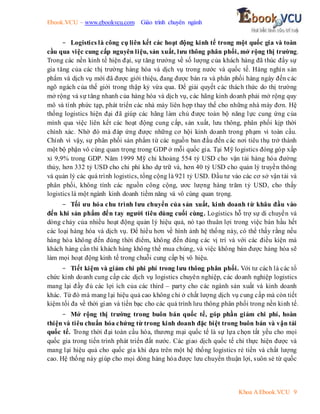 Ebook.VCU – www.ebookvcu.com Giáo trình chuyên ngành
Khoa A Ebook.VCU 9
- Logistics là công cụ liên kết các hoạt động kinh tế trong một quốc gia và toàn
cầu qua việc cung cấp nguyên liệu, sản xuất, lưu thông phân phối, mở rộng thị trường.
Trong các nền kinh tế hiện đại, sự tăng trưởng về số lượng của khách hàng đã thúc đẩy sự
gia tăng của các thị trường hàng hóa và dịch vụ trong nước và quốc tế. Hàng nghìn sản
phẩm và dịch vụ mới đã được giới thiệu, đang được bán ra và phân phối hàng ngày đến các
ngõ ngách của thế giới trong thập kỷ vừa qua. Để giải quyết các thách thức do thị trường
mở rộng và sự tăng nhanh của hàng hóa và dịch vụ, các hãng kinh doanh phải mở rộng quy
mô và tính phức tạp, phát triển các nhà máy liên hợp thay thế cho những nhà máy đơn. Hệ
thống logistics hiện đại đã giúp các hãng làm chủ được toàn bộ năng lực cung ứng của
mình qua việc liên kết các hoạt động cung cấp, sản xuất, lưu thông, phân phối kịp thời
chính xác. Nhờ đó mà đáp ứng được những cơ hội kinh doanh trong phạm vi toàn cầu.
Chính vì vậy, sự phân phối sản phẩm từ các nguồn ban đầu đến các nơi tiêu thụ trở thành
một bộ phận vô cùng quan trọng trong GDP ở mỗi quốc gia. Tại Mỹ logistics đóng góp xấp
xỉ 9,9% trong GDP. Năm 1999 Mỹ chi khoảng 554 tỷ USD cho vận tải hàng hóa đường
thủy, hơn 332 tỷ USD cho chi phí kho dự trữ và, hơn 40 tỷ USD cho quản lý truyền thông
và quản lý các quá trình logistics, tổng cộng là 921 tỷ USD. Đầu tư vào các cơ sở vận tải và
phân phối, không tính các nguồn công cộng, ươc lượng hàng trăm tỷ USD, cho thấy
logistics là một ngành kinh doanh tiềm năng và vô cùng quan trọng.
- Tối ưu hóa chu trình lưu chuyển của sản xuất, kinh doanh từ khâu đầu vào
đến khi sản phẩm đến tay người tiêu dùng cuối cùng. Logistics hỗ trợ sự di chuyển và
dòng chảy của nhiều hoạt động quản lý hiệu quả, nó tạo thuân lợi trong việc bán hầu hết
các loại hàng hóa và dịch vụ. Để hiểu hơn về hình ảnh hệ thống này, có thể thấy rằng nếu
hàng hóa không đến đúng thời điểm, không đến đúng các vị trí và với các điều kiện mà
khách hàng cần thì khách hàng không thể mua chúng, và việc không bán được hàng hóa sẽ
làm mọi hoạt động kinh tế trong chuỗi cung cấp bị vô hiệu.
- Tiết kiệm và giảm chi phi phí trong lưu thông phân phối. Với tư cách là các tổ
chức kinh doanh cung cấp các dịch vụ logistics chuyên nghiệp, các doanh nghiệp logistics
mang lại đầy đủ các lợi ích của các third – party cho các ngành sản xuất và kinh doanh
khác. Từ đó mà mang lại hiệu quả cao không chỉ ở chất lượng dịch vụ cung cấp mà còn tiết
kiệm tối đa về thời gian và tiền bạc cho các quá trình lưu thông phân phối trong nền kinh tế.
- Mở rộng thị trường trong buôn bán quốc tế, góp phần giảm chi phí, hoàn
thiện và tiêu chuẩn hóa chứng từ trong kinh doanh đặc biệt trong buôn bán và vận tải
quốc tế. Trong thời đại toàn cầu hóa, thương mại quốc tế là sự lựa chọn tất yếu cho mọi
quốc gia trong tiến trình phát triển đất nước. Các giao dịch quốc tế chỉ thực hiện được và
mang lại hiệu quả cho quốc gia khi dựa trên một hệ thống logistics rẻ tiền và chất lượng
cao. Hệ thống này giúp cho mọi dòng hàng hóa được lưu chuyển thuận lợi, suôn sẻ từ quốc
 