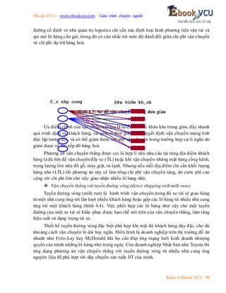 Ebook.VCU – www.ebookvcu.com Giáo trình chuyên ngành
Khoa A Ebook.VCU 90
đường cố định và nhà quản trị logistics chỉ cần xác định loại hình phương tiện vận tải và
qui mô lô hàng cần gửi, trong đó có cân nhắc tới mức độ đánh đổi giữa chi phí vận chuyển
và chi phí dự trữ hàng hoá.
Hình 4.3: Sơ đồ vận chuyển thẳng đơn giản
Ưu điểm chính của vận chuyển thẳng là xoá được các khâu kho trung gian, đẩy nhanh
quá trình dịch vụ khách hàng, và quản lí đơn giản. Các quyết định vận chuyển mang tính
độc lập tương đối, và có thể giảm được chi phí vận chuyển trong trường hợp cự li ngắn do
giảm được số lần xếp dỡ hàng hoá.
Phương án vận chuyển thẳng được coi là hợp lí nếu nhu cầu tại từng địa điểm khách
hàng là đủ lớn để vận chuyển đầy xe (TL) hoặc khi vận chuyển những mặt hàng cồng kềnh,
trọng lượng lớn như đồ gỗ, máy giặt, tủ lạnh. Nhưng nếu mỗi địa điểm chỉ cần khối lượng
hàng nhỏ (LTL) thì phương án này sẽ làm tổng chi phí vận chuyển tăng, do cước phí cao
cộng với chi phí lớn cho việc giao nhận nhiều lô hàng nhỏ.
 Vận chuyển thẳng với tuyến đường vòng (direct shipping with milk runs)
Tuyến đường vòng (milk run) là hành trình vận chuyển trong đó xe tải sẽ giao hàng
từ một nhà cung ứng tới lần lượt nhiều khách hàng hoặc gộp các lô hàng từ nhiều nhà cung
ứng tới một khách hàng (hình 4.4). Việc phối hợp các lô hàng như vậy cho một tuyến
đường của một xe tải sẽ khắc phục được hạn chế nói trên của vận chuyển thẳng, làm tăng
hiệu suất sử dụng trọng tải xe.
Thiết kế tuyến đường vòng đặc biệt phù hợp khi mật độ khách hàng dày đặc, cho dù
khoảng cách vận chuyển là dài hay ngắn. Điển hình là doanh nghiệp trên thị trường đồ ăn
nhanh như Frito-Lay hay McDonald khi họ cần đáp ứng mạng lưới kinh doanh nhượng
quyền của mình những lô hàng nhỏ trong ngày. Còn doanh nghiệp Nhật bản như Toyota thì
ứng dụng phương án vận chuyển thẳng với tuyến đường vòng từ nhiều nhà cung ứng
nguyên liệu để phù hợp với dây chuyền sản xuất JIT của mình.
C¸c nhµ cung
øng
§Þa ®iÓm kh¸ch
hµng
 