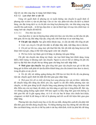 Ebook.VCU – www.ebookvcu.com Giáo trình chuyên ngành
Khoa A Ebook.VCU 93
tiếp với các nhà cung ứng và mạng lưới khách hàng.
4.3.1.3. Lựa chọn đơn vị vận tải
Cùng với quyết định về phương án và tuyến đường vận chuyển là quyết định về
phương tiện và đơn vị vận tải phù hợp. Căn cứ vào việc phân tích nhu cầu dịch vụ khách
hàng, vào đặc trưng dịch vụ và chi phí của từng loại phương tiện, vào khả năng cung ứng
của đối thủ cạnh tranh… từ đó lựa chọn đơn vị vận tải thích hợp với mục tiêu chiến lược và
mạng lưới vận chuyển đã thiết kế.
4.3.1.3.1. Tiêu thức lựa chọn:
Lựa chọn đơn vị vận tải thường được phân tích theo các tiêu thức cụ thể như chi phí,
thời gian, độ tin cậy, khả năng tiếp cận, công suất, tính linh hoạt và an toàn hàng hoá.
 Chi phí vận chuyển: bao gồm nhiều khoản mục, và cần cân nhắc đến tổng chi phí
 Cước vận chuyển: Chi phí lớn nhất và dễ nhận thấy nhất, tính bằng đơn vị tấn-km.
 Chi phí tại bến (xe, cảng, tàu): phí thuê bến bãi, bốc dỡ chất xếp hàng hoá (có thể
được tính trọn gói, cũng có thể tính riêng ngoài cước vận chuyển)
 Phí bảo hiểm: tuỳ thuộc giá trị lô hàng và phương tiện giao thông
Chi phí vận chuyển dao động tuỳ thuộc vào loại hình hàng hoá (hình dạng, trọng
khối), khối lượng và khoảng cách vận chuyển. Ngoài ra còn có thể có những chi phí cho
dịch vụ đặc biệt như chi phí thủ tục thông quan cho hàng hoá xuất nhập khẩu.
 Thời gian vận chuyển: bao gồm tổng thời gian vận chuyển trọn gói từ khi chủ
hàng gửi từ điểm xuất phát tới tận địa điểm khách hàng yêu cầu (transit time door to door),
trong đó gồm có các yếu tố:
 Tốc độ: đối với những quãng đường dài (500 km trở lên) thì tốc độ của phương
tiện vận chuyển quyết định lớn nhất đến thời gian giao nhận hàng
 Thời gian bốc dỡ và chất xếp hàng hoá sang phương tiện vận tải khác: nhiều khi,
để chuyển hàng đến đúng địa điểm yêu cầu, người ta cần đến nhiều phương tiện vận
chuyển, và thời gian dừng lại để chuyển hàng sang phương tiện khác cũng cần được tính
đến. Điều này còn tuỳ thuộc rất nhiều vào khả năng cơ giới hoá ở từng điểm đỗ. Bởi vậy,
với những quãng đường ngắn (dưới 100 km) người ta thấy rằng thời gian trên đường và
thời gian bốc dỡ là gần ngang nhau, và ô tô với các bao bì được tiêu chuẩn hoá (kiện,
côngtenơ) và thiết bị dỡ hàng có thể sẽ là phương sách tối ưu để tiết kiệm thời gian giao
nhận hàng.
Phương tiện vận chuyển máy bay có tốc độ cao nhất, nhưng bên cạnh đó cần phải tính
đến thời gian chờ đến đúng chuyến bay. Và thông thường máy bay không thể chở đến tận
kho của khách hàng, mà chỉ có thể hạ cánh ở sân bay nhất định, từ đó lại phải bốc dỡ hàng
 