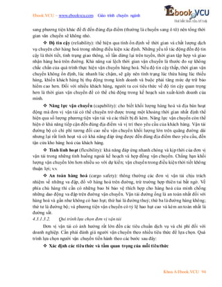 Ebook.VCU – www.ebookvcu.com Giáo trình chuyên ngành
Khoa A Ebook.VCU 94
sang phương tiện khác để đi đến đúng địa điểm (thường là chuyển sang ô tô) nên tổng thời
gian vân chuyển sẽ không nhỏ.
 Độ tin cậy (reliability): thể hiện qua tính ổn định về thời gian và chất lượng dịch
vụ chuyên chở hàng hoá trong những điều kiện xác định. Những yếu tố tác động đến độ tin
cậy là thời tiết, tình trạng giao thông, số lần dừng lại trên tuyến, thời gian tập hợp và giao
nhận hàng hoá trên đường. Khả năng sai lệch thời gian vận chuyển là thước đo sự không
chắc chắn của quá trình thực hiện vận chuyển hàng hoá. Nếu độ tin cậy thấp, thời gian vận
chuyển không ổn định, lúc nhanh lúc chậm, sẽ gây nên tình trạng lúc thừa hàng lúc thiếu
hàng, khiến khách hàng bị thụ động trong kinh doanh và buộc phải tăng mức dự trữ bảo
hiểm cao hơn. Đối với nhiều khách hàng, người ta coi tiêu thức về độ tin cậy quan trọng
hơn là thời gian vận chuyển để có thể chủ động trong kế hoạch sản xuất-kinh doanh của
mình.
 Năng lực vận chuyển (capability): cho biết khối lượng hàng hoá và địa bàn hoạt
động mà đơn vị vận tải có thể chuyên trở được trong một khoảng thời gian nhất định thể
hiện qua số lượng phương tiện vận tải và các thiết bị đi kèm. Năng lực vận chuyển còn thể
hiện ở khả năng tiếp cận đến đúng địa điểm và vị trí theo yêu cầu của khách hàng. Vận tải
đường bộ có chi phí tương đối cao nếu vận chuyển khối lượng lớn trên quãng đường dài
nhưng lại rất linh hoạt và có khả năng đáp ứng được đến đúng địa điểm theo yêu cầu, đến
tận cửa kho hàng hoá của khách hàng.
 Tính linh hoạt (flexibility): khả năng đáp ứng nhanh chóng và kịp thời của đơn vị
vận tải trong những tình huống ngoài kế hoạch và hợp đồng vận chuyển. Chẳng hạn khối
lượng vận chuyển lớn hơn nhiều so với dự kiến; vận chuyển trong điều kiện thời tiết không
thuận lợi; v.v.
 An toàn hàng hoá (cargo safety): thông thường các đơn vị vận tải chịu trách
nhiệm về những va đập, đổ vỡ hàng hoá trên đường, trừ trường hợp thiên tai bất ngờ. Về
phía chủ hàng thì cần có những bao bì bảo vệ thích hợp cho hàng hoá của mình chống
những dao động va đập trên đường vận chuyển. Vận tải đường ống là an toàn nhất đối với
hàng hoá và gần như không có hao hụt; thứ hai là đường thuỷ; thứ ba là đường hàng không;
thứ tư là đường bộ; và phương tiện vận chuyển có tỷ lệ hao hụt cao và kém an toàn nhất là
đường sắt.
4.3.1.3.2. Qui trình lựa chọn đơn vị vận tải
Đơn vị vận tải có ảnh hưởng rất lớn đến các tiêu chuẩn dịch vụ và chi phí đối với
doanh nghiệp. Cần phải đánh giá người vận chuyển theo nhiều tiêu thức để lựa chọn. Quá
trình lựa chọn người vận chuyển tiến hành theo các bước sau đây:
 Xác định các tiêuthức và tầm quan trọng của mỗi tiêuthức
 