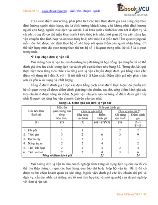 Ebook.VCU – www.ebookvcu.com Giáo trình chuyên ngành
Khoa A Ebook.VCU 95
Trên quan điểm marketing, phải phân tích các tiêu thức đánh giá nhà cung cấp theo
định hướng người nhận hàng, tức là định hướng khách hàng, chứ không phải định hướng
người chủ hàng, người thuê dịch vụ vận tải. Hai khía cạnh chính cần xem xét là dịch vụ và
chi phí, trong đó có thể triển khai thành 6 tiêu thức (chi phí, thời gian, độ tin cậy, năng lực
vận chuyển, tính linh hoạt và an toàn hàng hoá) như mô tả ở phần trên.Tầm quan trọng của
mỗi tiêu thức được xác định theo hệ số phù hợp với quan điểm của người nhận hàng. Có
thể xếp hạng mức độ quan trọng theo thứ tự: hệ số 1 là quan trọng nhất, hệ số 3 là ít quan
trọng nhất.
 Lựa chọn đơn vị vận tải
Với những đơn vị vận tải mà doanh nghiệp đã từng kí hợp đồng vận chuyển thì có thể
đánh giá thực lực chất lượng dịch vụ và chi phí cụ thể theo như bảng 3.2. Trong đó, kết quả
thực hiện theo từng tiêu thức của từng đơn vị vận chuyển được đánh giá bằng cách cho
điểm với thang từ 1 đến 3, với 1 là tốt nhất và 3 là kém nhất. Điểm đánh giá này phải phán
ánh cả yếu tố số lượng và chất lượng.
Tổng số điểm đánh giá được xác định bằng cách nhân điểm thực hiện tiêu chuẩn với
hệ số quan trọng để được điểm đánh giá từng tiêu chuẩn, sau đó, cộng điểm đánh giá các
tiêu chuẩn sẽ được tổng số điểm. Người vận chuyển nào có tổng số điểm đánh giá thấp
nhất là người có năng lực vận chuyển đạt yêu cầu cao nhất.
Bảng4.1. Đánh giá các đơn vị vận tải
Các tiêu thức
đánh giá
Mức độ
quan trọng của
từng
tiêu thức
Kết quả đánh giá
Đơn vị vận tải A Đơn vị vận tải B
Khả năng
vận hành
Điểm
đánh giá
Khả năng
vận hành
Điểm đánh
giá
(1) (2) (3) (4) = (2)*(3) (5) (6) =
(5)*(3)
1. Chi phí
2. Thời gian
3. Độ tin cậy
4. Năng lực vc
5. Tính linh hoạt
6. Tính an toàn
1
3
1
2
2
2
1
2
3
2
2
2
1
6
3
4
4
4
2
3
1
1
2
3
2
9
1
2
4
6
Tổng số điểm đánh giá 22 24
Với những đơn vị vận tải mà doanh nghiệp chưa từng sử dụng dịch vụ của họ thì có
thể thu thập thông tin qua các bạn hàng, qua báo chí hoặc hiệp hội vận tải. Để từ đó có
được sự lựa chọn khách quan và xác đáng. Ngoài việc đánh giá các tiêu chuẩn chi phí và
dịch vụ, cần cân nhắc cả những yếu tố như tính hợp tác và mối quan hệ của doanh nghiệp
với đơn vị vận tải.
 