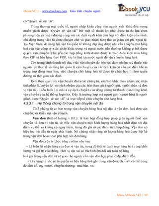 Ebook.VCU – www.ebookvcu.com Giáo trình chuyên ngành
Khoa A Ebook.VCU 99
có “Quyền về vận tải”.
Trong thương mại quốc tế, người nhập khẩu cũng như người xuất khẩu đều mong
muốn giành được “Quyền về vận tải” bởi một số thuận lợi như: được tự do lựa chọn
phương tiện và tuyến đường cùng với các dịch vụ đi kèm phù hợp với điều kiện của mình;
chủ động trong việc tổ chức chuyên chở và giao nhận; tăng thu và giảm chi phí ngoại tệ.
Tại Việt Nam, do năng lực vận tải quốc tế không đáp ứng được nhu cầu chuyên chở hàng
hoá của các công ty xuất nhập khẩu trong và ngoài nước nên thường không giành được
quyền vận chuyển. Chủ yếu các hợp đồng kinh doanh được kí theo điều kiện mua hàng
theo CIF và bán hàng theo FOB, tức là thuê tàu nước ngoài để vận chuyển hàng hoá.
Còn trong kinh doanh nội địa, việc vận chuyển do bên nào đảm nhiệm tuỳ thuộc vào
nguồn lực thực tế và năng lực quản lí vận chuyển của các bên. Căn cứ vào các điều khoản
trong hợp đồng mua bán, việc chuyên chở hàng hoá sẽ được tổ chức hợp lí theo tuyến
đường và thời gian xác định.
Kèm theo quá trình vận chuyển đó là các chứng từ, văn bản khác nhau nhằm xác nhận
tính pháp lí, quyền lợi và trách nhiệm của các bên tham gia (người gửi, người nhận và đơn
vị vận tải). Biểu hình 3.6 mô tả sự dịch chuyển của dòng chứng từ/thanh toán trong kênh
vận chuyển của hệ thống logistics. Đây là trường hợp mà người gửi (người bán) là người
giành được “Quyền về vận tải” và trực tiếp tổ chức chuyên chở hàng hoá.
4.3.3.1. Hệ thống chứng từ trong vận chuyển nội địa
Có 3 chứng từ cơ bản trong vận chuyển hàng hoá nội địa là vận đơn, hoá đơn vận
chuyển, và khiếu nại vận chuyển.
Vận đơn (bill of lading = B/L): là bản hợp đồng hợp pháp giữa người thuê vận
chuyển và đơn vị vận tải về việc vận chuyển một khối lượng hàng hoá nhất định tới địa
điểm cụ thể và không có nguy hiểm, trong đó ghi rõ các điều kiện hợp đồng. Vận đơn có
hiệu lực bắt đầu từ ngày phát hành. Nó chứng nhận rằng số lượng hàng hoá được liệt kê
trong vận đơn hoàn toàn phù hợp với đơn hàng.
Vận đơn có các chức năng cơ bản như sau:
- Là biên lai nhận hàng của đơn vị vận tải, trong đó liệt kê danh mục hàng hoá cùng khối
lượng và giá trị của chúng. Đơn vị vận tải có trách nhiệm đối với toàn bộ hàng
hoá ghi trong vận đơn và sẽ giao cho người cầm vận đơn hợp pháp ở địa điểm đến.
- Là chứng từ xác nhận quyền sở hữu hàng hoá ghi trong vận đơn, cho nên có thể dùng
để cầm cố, vay mượn, chuyển nhượng, mua bán, v.v.
 