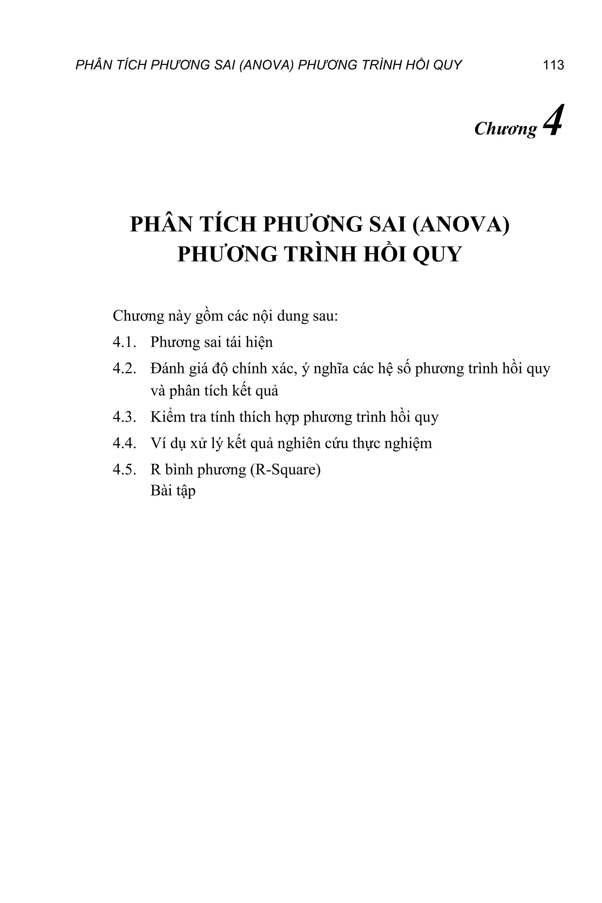 PHÂN TÍCH PHƯƠNG SAI (ANOVA) PHƯƠNG TRÌNH HỒI QUY 113
Chương 4
PHÂN TÍCH PHƯƠNG SAI (ANOVA)
PHƯƠNG TRÌNH HỒI QUY
Chương này gồm các nội dung sau:
4.1. Phương sai tái hiện
4.2. Đánh giá độ chính xác, ý nghĩa các hệ số phương trình hồi quy
và phân tích kết quả
4.3. Kiểm tra tính thích hợp phương trình hồi quy
4.4. Ví dụ xử lý kết quả nghiên cứu thực nghiệm
4.5. R bình phương (R-Square)
Bài tập
 