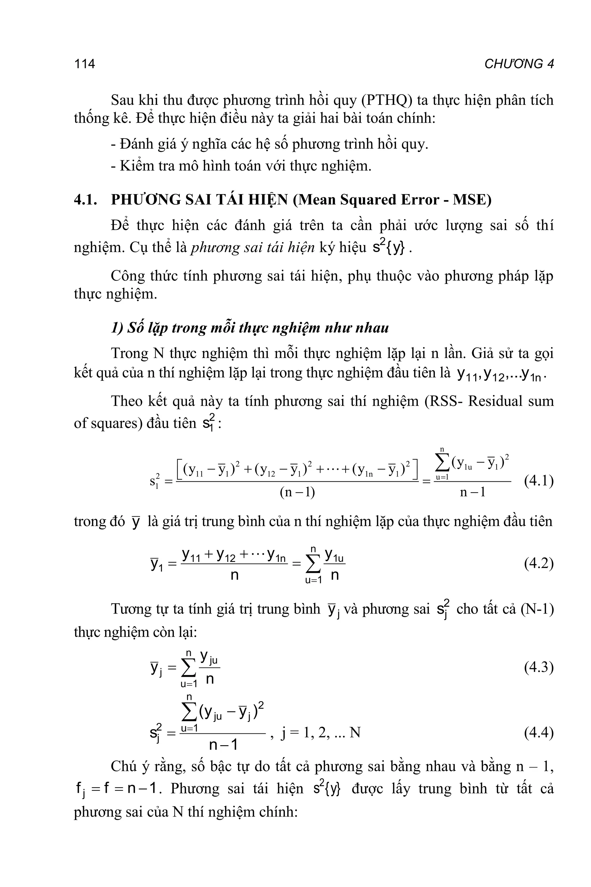 114 CHƯƠNG 4
Sau khi thu được phương trình hồi quy (PTHQ) ta thực hiện phân tích
thống kê. Để thực hiện điều này ta giải hai bài toán chính:
- Đánh giá ý nghĩa các hệ số phương trình hồi quy.
- Kiểm tra mô hình toán với thực nghiệm.
4.1. PHƯƠNG SAI TÁI HIỆN (Mean Squared Error - MSE)
Để thực hiện các đánh giá trên ta cần phải ước lượng sai số thí
nghiệm. Cụ thể là phương sai tái hiện ký hiệu }
y
{
s2
.
Công thức tính phương sai tái hiện, phụ thuộc vào phương pháp lặp
thực nghiệm.
1) Số lặp trong mỗi thực nghiệm như nhau
Trong N thực nghiệm thì mỗi thực nghiệm lặp lại n lần. Giả sử ta gọi
kết quả của n thí nghiệm lặp lại trong thực nghiệm đầu tiên là n
1
12
11 y
,...
y
,
y .
Theo kết quả này ta tính phương sai thí nghiệm (RSS- Residual sum
of squares) đầu tiên 2
1
s :
n
2
2 2 2 1u 1
11 1 12 1 1n 1
2 u 1
1
(y y )
(y y ) (y y ) (y y )
s
(n 1) n 1


 
     
 
 
 

(4.1)
trong đó y là giá trị trung bình của n thí nghiệm lặp của thực nghiệm đầu tiên






n
1
u
u
1
n
1
12
11
1
n
y
n
y
y
y
y

(4.2)
Tương tự ta tính giá trị trung bình j
y và phương sai 2
j
s cho tất cả (N-1)
thực nghiệm còn lại:



n
1
u
ju
j
n
y
y (4.3)
1
n
)
y
y
(
s
n
1
u
2
j
ju
2
j





, j = 1, 2, ... N (4.4)
Chú ý rằng, số bậc tự do tất cả phương sai bằng nhau và bằng n – 1,
1
n
f
fj 

 . Phương sai tái hiện }
y
{
s2
được lấy trung bình từ tất cả
phương sai của N thí nghiệm chính:
 